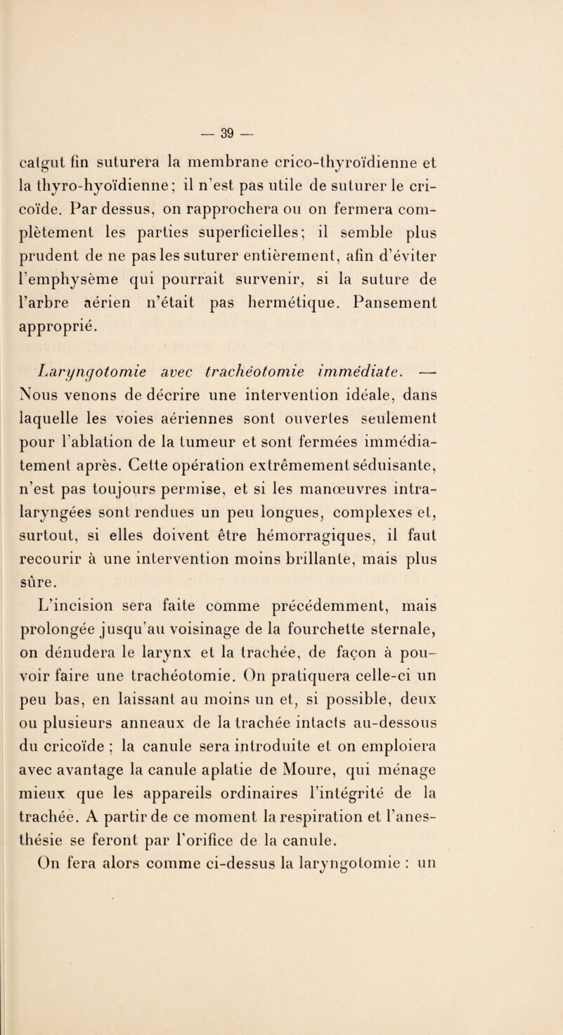 catgut fin suturera la membrane crico-thyroïdienne et la thyro-hyoïdienne ; il n’est pas utile de suturer le cri- coïde. Par dessus, on rapprochera ou on fermera com¬ plètement les parties superficielles; il semble plus prudent de ne pas les suturer entièrement, afin d’éviter l’emphysème qui pourrait survenir, si la suture de l’arbre aérien n’était pas hermétique. Pansement approprié. Laryngotomie avec trachéotomie immédiate. —* Nous venons de décrire une intervention idéale, dans laquelle les voies aériennes sont ouvertes seulement pour l’ablation de la tumeur et sont fermées immédia¬ tement après. Cette opération extrêmement séduisante, n’est pas toujours permise, et si les manœuvres intra- laryngées sont rendues un peu longues, complexes et, surtout, si elles doivent être hémorragiques, il faut recourir à une intervention moins brillante, mais plus sûre. L’incision sera faite comme précédemment, mais prolongée jusqu’au voisinage de la fourchette sternale, on dénudera le larynx et la trachée, de façon à pou¬ voir faire une trachéotomie. On pratiquera celle-ci un peu bas, en laissant au moins un et, si possible, deux ou plusieurs anneaux de la trachée intacts au-dessous du cricoïde ; la canule sera introduite et on emploiera avec avantage la canule aplatie de Moure, qui ménage mieux que les appareils ordinaires l’intégrité de la trachée. A partir de ce moment la respiration et l’anes¬ thésie se feront par l'orifice de la canule. On fera alors comme ci-dessus la laryngotomie : un