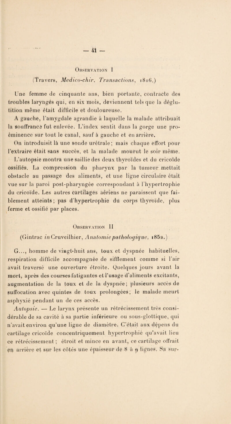 Observation I (Travers, Medico-chir. Transactions, 1816.) Une femme de cinquante ans, bien portante, contracte des troubles laryngés qui, en six mois, deviennent tels que la déglu¬ tition même était difficile et douloureuse. A gauche, l’amygdale agrandie à laquelle la malade attribuait la souffrance fut enlevée. L’index sentit dans la gorge une pro¬ éminence sur tout le canal, sauf à gauche et en arrière. On introduisit là une sonde urétrale; mais chaque effort pour l’extraire était sans succès, et la malade mourut le soir même. L’autopsie montra une saillie des deux thyroïdes et du cricoïde ossifiés. La compression du pharynx par la tumeur mettait obstacle au passage des aliments, et une ligne circulaire était vue sur la paroi post-pharyngée correspondant à l’hypertrophie du cricoïde. Les autres cartilages aériens ne paraissent que fai¬ blement atteints; pas d’hypertrophie dü corps thyroïde, plus ferme et ossifié par places. Observation II (Gintrac mCruveilhier, Anatomie pathologique, i85a.) G..., homme de vingt-huit ans, toux et dyspnée habituelles, respiration difficile accompagnée de sifflement comme si l'air avait traversé une ouverture étroite. Quelques jours avant la mort, après des courses fatigantes et l’usage d'aliments excitants, augmentation de la toux et de la dyspnée; plusieurs accès de suffocation avec quintes de toux prolongées; le malade meurt asphyxié pendant un de ces accès. Autopsie. — Le larynx présente un rétrécissement très consi¬ dérable de sa cavité à sa partie inférieure ou sous-glottique, qui n’avait environ qu’une ligne de diamètre. C’était aux dépens du cartilage cricoïde concentriquement hypertrophié qu’avait lieu ce rétrécissement ; étroit et mince en avant, ce cartilage offrait en arrière et sur les côtés une épaisseur de 8 à 9 lignes. Sa sur?