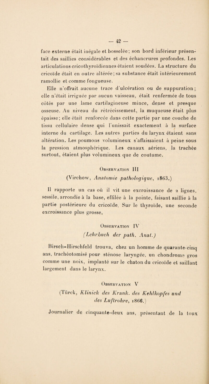 face externe était inégale et bosselée; son bord inférieur présen¬ tait des saillies considérables et des échancrures profondes. Les articulations cricothyroïdiennes étaient soudées. La structure du cricoïde était en outre altérée; sa substance était intérieurement ramollie et comme fongueuse. Elle n’offrait aucune trace d'ulcération ou de suppuration; elle n’était irriguée par aucun vaisseau, était renfermée de tous côtés par une lame cartilagineuse mince, dense et presque osseuse. Au niveau du rétrécissement, la muqueuse était plus épaisse; elle était renforcée dans cette partie par une couche de tissu cellulaire dense qui l’unissait exactement à la surface interne du cartilage. Les autres parties du larynx étaient sans altération. Les poumons volumineux s’affaissaient à peine sous la pression atmosphérique. Les canaux aériens, la trachée surtout, étaient plus volumineux que de coutume. Observation III (Virchow, Anatomie pathologique, i863.) Il rapporte un cas où il vit une excroissance de 2 lignes, sessile, arrondie à la base, effilée à la pointe, faisant saillie à la partie postérieure du cricoïde. Sur le thyroïde, une seconde excroissance plus grosse. Observation IV (Lehrhuch der path. Anat.) Birsch-Hirschfeld trouva, chez un homme de quarante-cinq ans, trachéotomisé pour sténose laryngée, un chondrome gros comme une noix, implanté sur le chaton du cricoïde et saillant largement dans le larynx. Observation V ( I ürck, Klinick des Krank. des Kehlkopfes und des Luftrohre, 1866.) Journalier de cinquante-deux ans, présentant de la toux