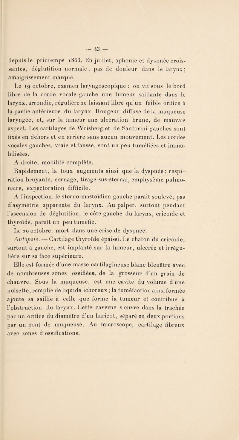 depuis le printemps 1863. En juillet, aphonie et dyspnée crois¬ santes, déglutition normale; pas de douleur dans le larynx; amaigrissement marqué. Le 19 octobre, examen laryngoscopique : on vit sous le bord libre de la corde vocale gauche une tumeur saillante dans le larynx, arrondie, régulière ne laissant libre qu’un faible oritice à la partie antérieure du larynx. Rougeur diffuse delà muqueuse laryngée, et, sur la tumeur une ulcération brune, de mauvais aspect. Les cartilages de Wrisberg et de Santorini gauches sont fixés en dehors et en arrière sans aucun mouvement. Les cordes vocales gauches, vraie et fausse, sont un peu tuméfiées et immo¬ bilisées. A droite, mobilité complète. Rapidement, la toux augmenta ainsi que la dyspnée ; respi¬ ration bruyante, cornage, tirage sus-sternal, emphysème pulmo¬ naire, expectoration difficile. A l’inspection, le sterno-mastoïdien gauche paraît soulevé; pas d'asymétrie apparente du larynx. Au palper, surtout pendant l'ascension de déglutition, le côté gauche du larynx, cricoïde et thyroïde, paraît un peu tuméfié. Le 20 octobre, mort dans une crise de dyspnée. Autopsie. — Cartilage thyroïde épaissi. Le chaton du cricoïde, surtout à gauche, est implanté sur la tumeur, ulcérée et irrégu¬ lière sur sa face supérieure. Elle est formée d'une masse cartilagineuse blanc bleuâtre avec de nombreuses zones ossifiées, de la grosseur d’un grain de chanvre. Sous la muqueuse, est une cavité du volume d’une noisette, remplie de liquide ichoreux ; la tuméfaction ainsi formée ajoute sa saillie à celle que forme la tumeur et contribue à l’obstruction du larynx. Cette caverne s’ouvre dans la trachée par un orifice du diamètre d’un haricot, séparé en deux portions par un pont de muqueuse. Au microscope, cartilage fibreux avec zones d’ossifications.