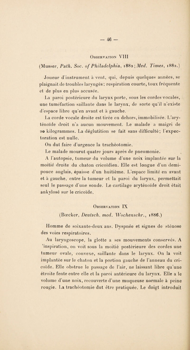 Observation VIII (Musser, Path. Soc. of Philadelphia, \%Üi\Med. Times, 1882.) Joueur d'instrument à vent, qui, depuis quelques années, se plaignait de troubles laryngés; respiration courte, toux fréquente et de plus en plus accusée. La paroi postérieure du larynx porte, sous les cordes vocales, une tuméfaction saillante dans le larynx, de sorte qu'il n'existe d’espace libre qu’en avant et à gauche. La corde vocale droite est tirée en dehors, immobilisée. L’arv- ténoïde droit n’a aucun mouvement. Le malade a maigri de 20 kilogrammes. La déglutition se fait sans difficulté; l'expec¬ toration est nulle. On dut faire d’urgence la trachéotomie. Le malade mourut quatre jours après de pneumonie. A l’autopsie, tumeur du volume d’une noix implantée sur la moitié droite du chaton cricoïdien. Elle est longue d'un demi- pouce anglais, épaisse d’un huitième. L’espace limité en avant et à gauche, entre la tumeur et la paroi du larynx, permettait seul le passage d'une sonde. Le cartilage aryténoïde droit était ankylosé sur le cricoïde. Observation IX (Bœcker, Deutsch, med. Wochenschr., 1886.) Homme de soixante-deux ans. Dyspnée et signes de sténose des voies respiratoires. Au laryngoscope, la glotte a ses mouvements conservés. A 'inspiration, on voit sous la moitié postérieure des cordes une tumeur ovale, convexe, saillante dans le larynx. On la voit implantée sur le chaton et la portion gauche de l’anneau du cri¬ coïde. Elle obstrue le passage de l’air, ne laissant libre qu'une étroite fente entre elle et la paroi antérieure du larynx. Elle a le volume d’une noix, recouverte d’une muqueuse normale à peine rougie. La trachéotomie dut être pratiquée, Le doigt introduit