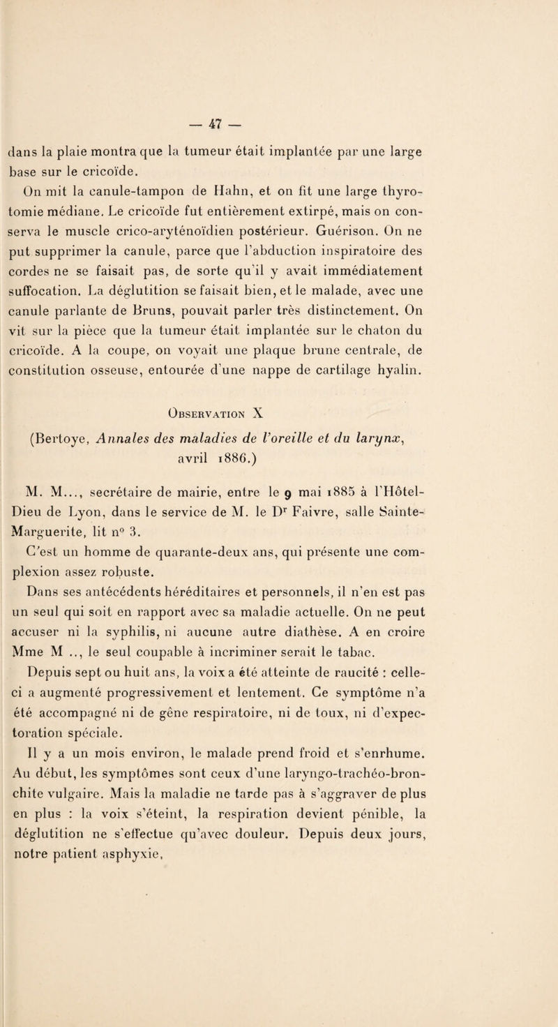 dans la plaie montra que la tumeur était implantée par une large base sur le cricoïde. On mit la canule-tampon de Hahn, et on fit une large thyro¬ tomie médiane. Le cricoïde fut entièrement extirpé, mais on con¬ serva le muscle crico-aryténoïdien postérieur. Guérison. On ne put supprimer la canule, parce que l’abduction inspiratoire des cordes ne se faisait pas, de sorte qu’il y avait immédiatement suffocation. La déglutition se faisait bien, et le malade, avec une canule parlante de Bruns, pouvait parler très distinctement. On vit sur la pièce que la tumeur était implantée sur le chaton du cricoïde. A la coupe, on voyait une plaque brune centrale, de constitution osseuse, entourée d’une nappe de cartilage hyalin. Observation X (Bertoye, Annales des maladies de l’oreille et du larynx, avril 1886.) M. M..., secrétaire de mairie, entre le 9 mai i885 à l’Hôtel- Dieu de Lyon, dans le service de M. le Dr Faivre, salle Sainte- Marguerite, lit n° 3. C'est un homme de quarante-deux ans, qui présente une com- plexion assez robuste. Dans ses antécédents héréditaires et personnels, il n’en est pas un seul qui soit en rapport avec sa maladie actuelle. On ne peut accuser ni la syphilis, ni aucune autre diathèse. A en croire Mme M .., le seul coupable à incriminer serait le tabac. Depuis sept ou huit ans, la voix a été atteinte de raucité : celle- ci a augmenté progressivement et lentement. Ce symptôme n’a été accompagné ni de gêne respiratoire, ni de toux, ni d’expec¬ toration spéciale. Il y a un mois environ, le malade prend froid et s’enrhume. Au début, les symptômes sont ceux d’une laryngo-trachéo-bron- chite vulgaire. Mais la maladie ne tarde pas à s’aggraver de plus en plus : la voix s’éteint, la respiration devient pénible, la déglutition ne s’effectue qu’avec douleur. Depuis deux jours, notre patient asphyxie,