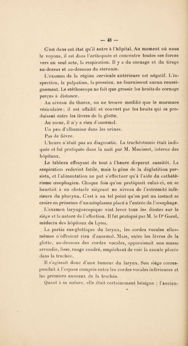 C’est dans cet état qu'il entre à l’hôpital. Au moment où nous le voyons, il est dans l’orthopnée et concentre toutes ses forces vers un seul acte, la respiration. Il y a du cornage et du tirage au-dessus et au-dessous du sternum. L’examen de la région cervicale antérieure est négatif. L'in¬ spection, la palpation, la pression, ne fournissent aucun rensei¬ gnement. Le stéthoscope ne fait que grossir les bruits de cornage perçus à distance. Au niveau du thorax, on ne trouve modifié que le murmure vésiculaire ; il est affaibli et couvert par les bruits qui se pro¬ duisent entre les lèvres de la glotte. Au cœur, il n’y a rien d’anormal. Un peu d’albumine dans les urines. Pas de fièvre. L’heure n’était pas au diagnostic. La trachéotomie était indi¬ quée et fut pratiquée dans la nuit par M. Monisset, interne des hôpitaux. Le tableau effrayant de tout à l’heure disparut aussitôt. La respiration redevint facile, mais la gêne de la déglutition per¬ sista, et l’alimentation ne put s’effectuer qu'à l’aide du cathété¬ risme œsophagien. Chaque fois qu’on pratiquait celui-ci, on se heurtait à un obstacle siégeant au niveau de l’extrémité infé¬ rieure du pharynx. G’est à un tel point qu’on put un instant se croire en présence d'un néoplasme placé à l’entrée de l'œsophage. L’examen laryngoscopique vint lever tous les doutes sur le siège et la nature de l'affection. Il fut pratiqué par M. le Dr Garel, médecin des hôpitaux de Lyon. La partie sus-glottique du larynx, les cordes vocales elles- mêmes n’offraient rien d’anormal. Mais, entre les lèvres de la glotte, au-dessous des cordes vocales, apparaissait une masse arrondie, lisse, rouge cendré, empêchant de voir la canule placée dans la trachée. Il s’agissait donc d'une tumeur du larynx. Son siège corres¬ pondait à l'espace compris entre les cordes vocales inférieures et les premiers anneaux de la trachée. Quant à sa nature, elle était certainement bénigne : l'ancien-