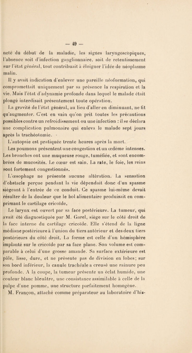 neté dû début de la maladie, les signes laryngoscopiques, l’absence soit d’infection ganglionnaire, soit de retentissement sur l’état général, tout contribuait à éloigner l’idée de néoplasme malin. Il y avait indication d’enlever une pareille néoformation, qui compromettait uniquement par sa présence la respiration et la vie. Mais Tétât d’adynamie profonde dans lequel le malade était plongé interdisait présentement toute opération. La gravité de l’état général, au lieu d’aller en diminuant, ne lit qu'augmenter. C’est en vain qu’on prit toutes les précautions possibles contre un refroidissement ou une infection : il se déclara une complication pulmonaire qui enleva le malade sept jours après la trachéotomie. L’autopsie est pratiquée trente heures après la mort. Les poumons présentent une congestion et un œdème intenses. Les bronches ont une muqueuse rouge, tuméfiée, et sont encom¬ brées de mucosités. Le cœur est sain. La rate, le foie, les reins sont fortement congestionnés. L'œsophage ne présente aucune altération. La sensation d’obstacle perçue pendant la vie dépendait donc d’un spasme siégeant à l’entrée de ce conduit. Ce spasme lui-même devait résulter de la douleur que le bol alimentaire produisait en com¬ primant le cartilage cricoïde, Le larynx est ouvert par sa face postérieure. La tumeur, qui avait été diagnostiquée par M. Garel, siège sur le côté droit de la face interne du cartilage cricoïde. Elle s’étend de la ligne médiane postérieure à T’union du tiers antérieur et des deux tiers postérieurs du côté droit. La forme est celle d’un hémisphère implanté sur le cricoïde par sa face plane. Son volume est com¬ parable à celui d’une grosse amande. Sa surface extérieure est pâle, lisse, dure, et ne présente pas de division en lobes; sur son bord inférieur, la canule trachéale a creusé une rainure peu profonde. A la coupe, la tumeur présente un éclat humide, une couleur blanc bleuâtre, une consistance assimilable à celle de la pulpe d’une pomme, une structure parfaitement homogène. M. Françon, attaché comme préparateur au laboratoire d’his-