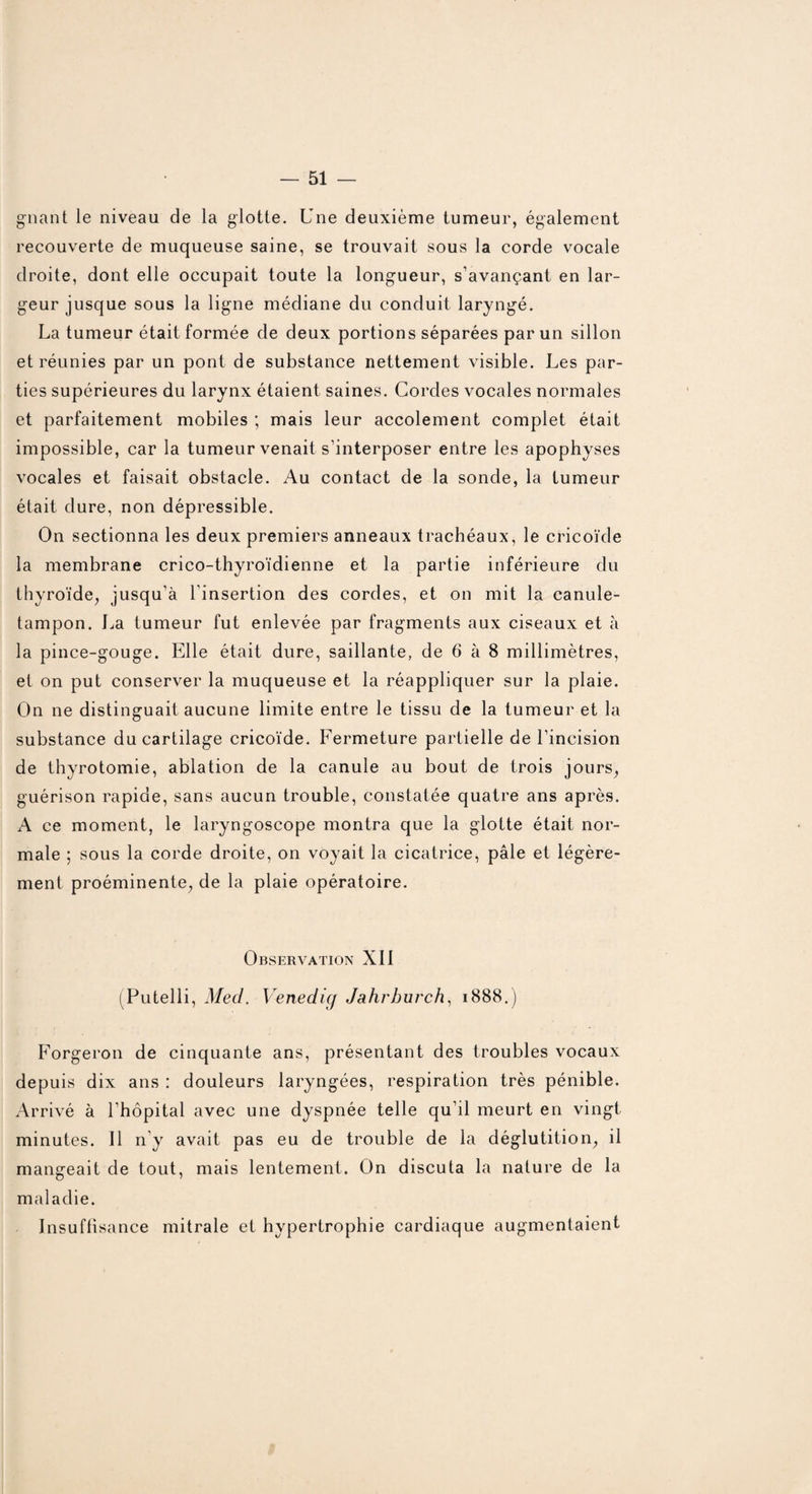 — Si¬ gnant le niveau de la glotte. Une deuxième tumeur, également recouverte de muqueuse saine, se trouvait sous la corde vocale droite, dont elle occupait toute la longueur, s’avançant en lar¬ geur jusque sous la ligne médiane du conduit laryngé. La tumeur était formée de deux portions séparées par un sillon et réunies par un pont de substance nettement visible. Les par¬ ties supérieures du larynx étaient saines. Cordes vocales normales et parfaitement mobiles ; mais leur accolement complet était impossible, car la tumeur venait s’interposer entre les apophyses vocales et faisait obstacle. Au contact de la sonde, la tumeur était dure, non dépressible. On sectionna les deux premiers anneaux trachéaux, le cricoïde la membrane crico-thyroïdienne et la partie inférieure du thyroïde, jusqu’à l'insertion des cordes, et on mit la canule- tampon. La tumeur fut enlevée par fragments aux ciseaux et à la pince-gouge. Elle était dure, saillante, de 6 à 8 millimètres, et on put conserver la muqueuse et la réappliquer sur la plaie. On ne distinguait aucune limite entre le tissu de la tumeur et la substance du cartilage cricoïde. Fermeture partielle de l’incision de thyrotomie, ablation de la canule au bout de trois jours, guérison rapide, sans aucun trouble, constatée quatre ans après. A ce moment, le laryngoscope montra que la glotte était nor¬ male ; sous la corde droite, on voyait la cicatrice, pâle et légère¬ ment proéminente, de la plaie opératoire. Observation XII (Putelli, Med. Venedig Jahrhurch, 1888.) Forgeron de cinquante ans, présentant des troubles vocaux depuis dix ans : douleurs laryngées, respiration très pénible. Arrivé à l’hôpital avec une dyspnée telle qu’il meurt en vingt minutes. Il n’y avait pas eu de trouble de la déglutition, il mangeait de tout, mais lentement. On discuta la nature de la maladie. Insuflisance mitrale et hypertrophie cardiaque augmentaient