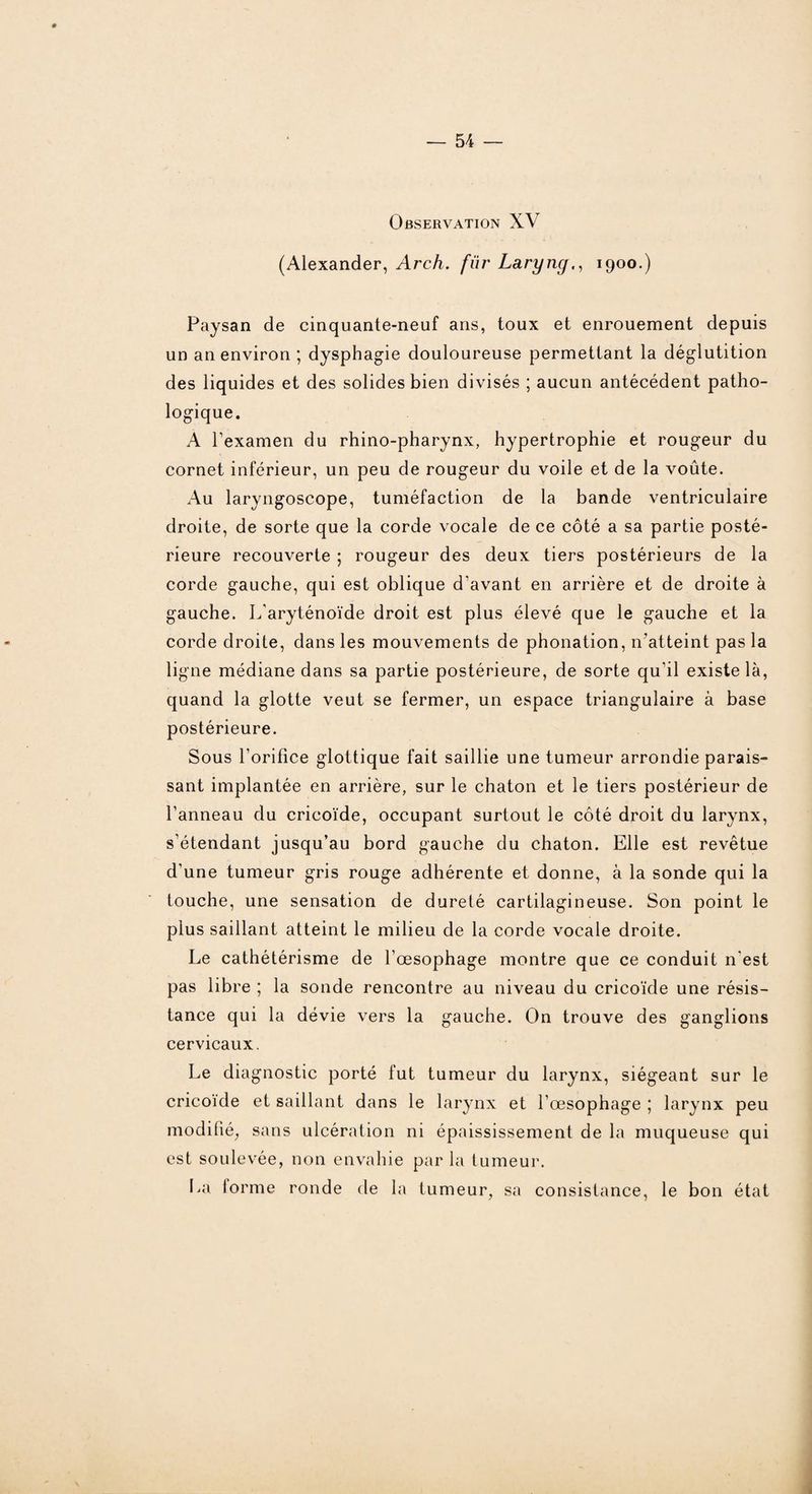 Observation XV (Alexander, Arch. fiir Laryng., 1900.) Paysan de cinquante-neuf ans, toux et enrouement depuis un an environ ; dysphagie douloureuse permettant la déglutition des liquides et des solides bien divisés ; aucun antécédent patho¬ logique. A l’examen du rhino-pharynx, hypertrophie et rougeur du cornet inférieur, un peu de rougeur du voile et de la voûte. Au laryngoscope, tuméfaction de la bande ventriculaire droite, de sorte que la corde vocale de ce côté a sa partie posté¬ rieure recouverte ; rougeur des deux tiers postérieurs de la corde gauche, qui est oblique d'avant en arrière et de droite à gauche. L'aryténoïde droit est plus élevé que le gauche et la corde droite, dans les mouvements de phonation, n'atteint pas la ligne médiane dans sa partie postérieure, de sorte qu'il existe là, quand la glotte veut se fermer, un espace triangulaire à base postérieure. Sous l'orifice glottique fait saillie une tumeur arrondie parais¬ sant implantée en arrière, sur le chaton et le tiers postérieur de l’anneau du cricoïde, occupant surtout le côté droit du larynx, s’étendant jusqu’au bord gauche du chaton. Elle est revêtue d’une tumeur gris rouge adhérente et donne, à la sonde qui la touche, une sensation de dureté cartilagineuse. Son point le plus saillant atteint le milieu de la corde vocale droite. Le cathétérisme de l’œsophage montre que ce conduit n'est pas libre ; la sonde rencontre au niveau du cricoïde une résis¬ tance qui la dévie vers la gauche. On trouve des ganglions cervicaux. Le diagnostic porté fut tumeur du larynx, siégeant sur le cricoïde et saillant dans le larynx et l’œsophage ; larynx peu modifié, sans ulcération ni épaississement de la muqueuse qui est soulevée, non envahie par la tumeur. La forme ronde de la tumeur, sa consistance, le bon état