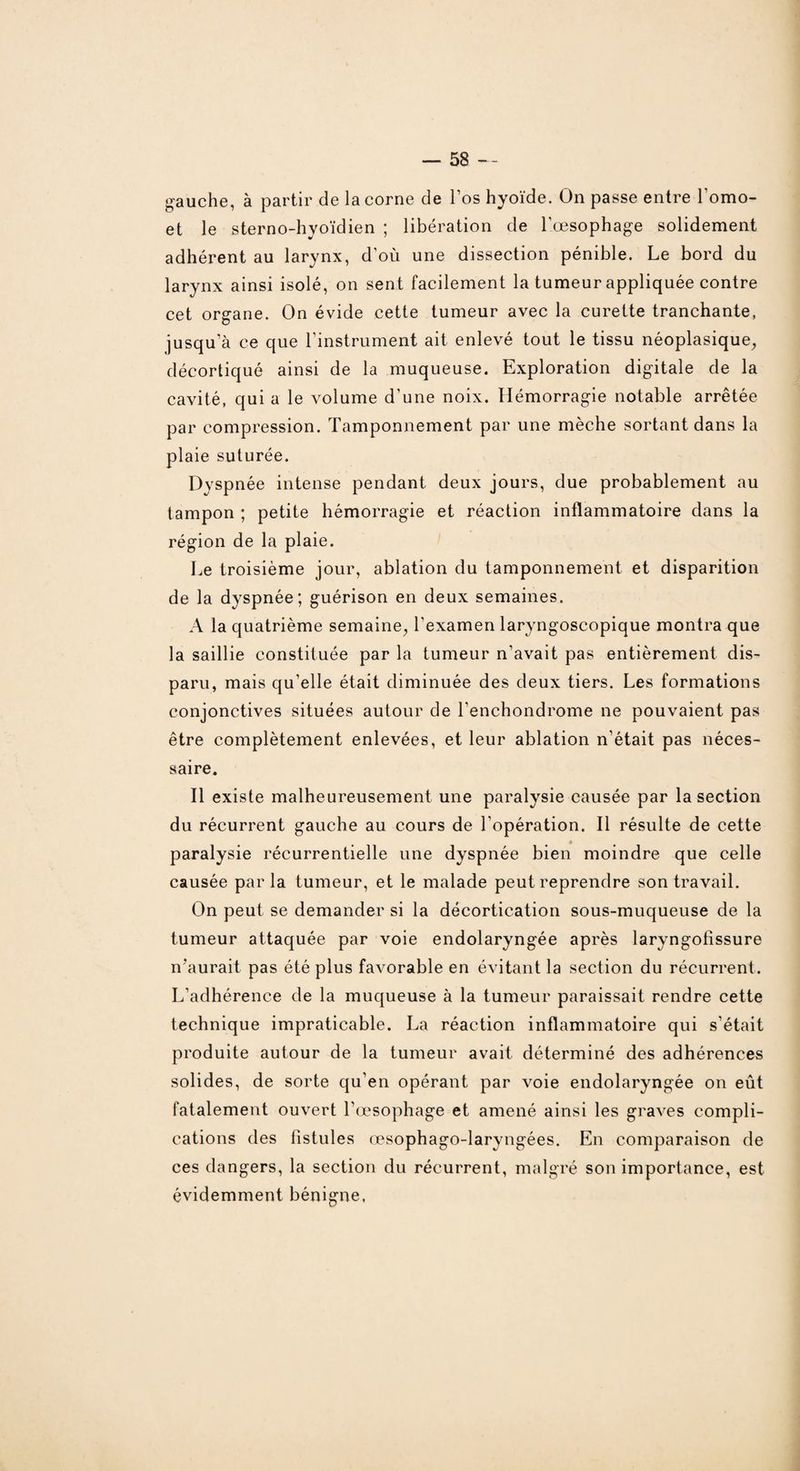 gauche, à partir de la corne de l’os hyoïde. On passe entre l'omo- et le sterno-hyoïdien ; libération de l'œsophage solidement adhérent au larynx, d'où une dissection pénible. Le bord du larynx ainsi isolé, on sent facilement la tumeur appliquée contre cet organe. On évide cette tumeur avec la curette tranchante, jusqu’à ce que l’instrument ait enlevé tout le tissu néoplasique, décortiqué ainsi de la muqueuse. Exploration digitale de la cavité, qui a le volume d’une noix. Hémorragie notable arrêtée par compression. Tamponnement par une mèche sortant dans la plaie suturée. Dyspnée intense pendant deux jours, due probablement au tampon ; petite hémorragie et réaction inflammatoire dans la région de la plaie. Le troisième jour, ablation du tamponnement et disparition de la dyspnée; guérison en deux semaines. A la quatrième semaine, l'examen laryngoscopique montra que la saillie constituée par la tumeur n’avait pas entièrement dis¬ paru, mais qu’elle était diminuée des deux tiers. Les formations conjonctives situées autour de l’enchondrome ne pouvaient pas être complètement enlevées, et leur ablation n’était pas néces¬ saire. Il existe malheureusement une paralysie causée par la section du récurrent gauche au cours de l’opération. Il résulte de cette paralysie récurrentielle une dyspnée bien moindre que celle causée parla tumeur, et le malade peut reprendre son travail. On peut se demander si la décortication sous-muqueuse de la tumeur attaquée par voie endolaryngée après laryngofissure n’aurait pas été plus favorable en évitant la section du récurrent. L’adhérence de la muqueuse à la tumeur paraissait rendre cette technique impraticable. La réaction inflammatoire qui s’était produite autour de la tumeur avait déterminé des adhérences solides, de sorte qu’en opérant par voie endolaryngée on eût fatalement ouvert l’œsophage et amené ainsi les graves compli¬ cations des fistules œsophago-laryngées. En comparaison de ces dangers, la section du récurrent, malgré son importance, est évidemment bénigne,