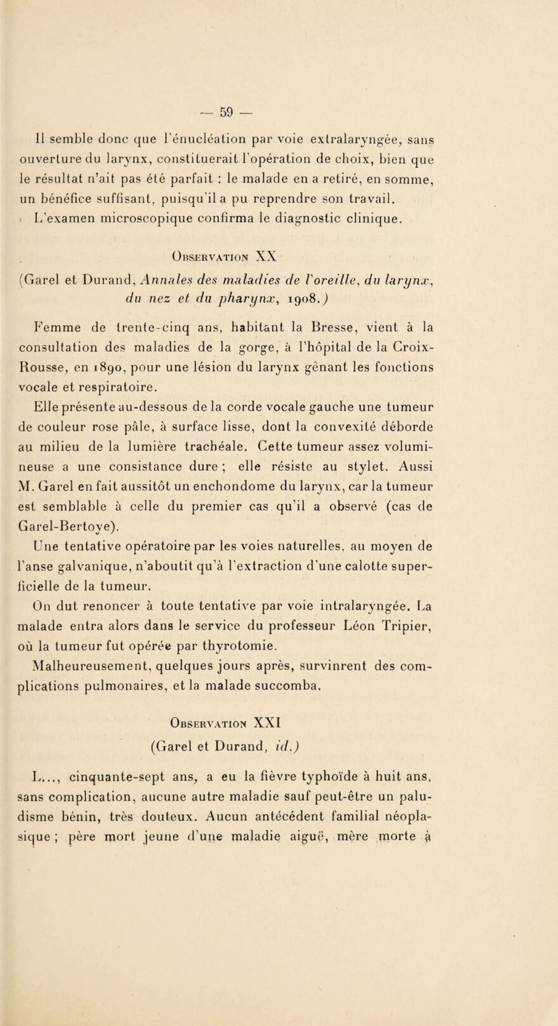 Il semble donc que l’énucléation par voie extralaryngée, sans ouverture du larynx, constituerait l’opération de choix, bien que le résultat n’ait pas été parfait : le malade en a retiré, en somme, un bénéfice suffisant, puisqu'il a pu reprendre son travail. L’examen microscopique confirma le diagnostic clinique. Observation XX (Garel et Durand, Annales des maladies de Voreille, du larynx, du nez et du pharynx, 1908.) Femme de trente-cinq ans, habitant la Bresse, vient à la consultation des maladies de la gorge, à l’hôpital de la Croix- Rousse, en 1890, pour une lésion du larynx gênant les fonctions vocale et respiratoire. Elle présente au-dessous de la corde vocale gauche une tumeur de couleur rose pâle, à surface lisse, dont la convexité déborde au milieu de la lumière trachéale. Cette tumeur assez volumi¬ neuse a une consistance dure ; elle résiste au stylet. Aussi M. Garel en fait aussitôt un enchondome du larynx, car la tumeur est semblable à celle du premier cas qu’il a observé (cas de Garel-Bertoye). Une tentative opératoire par les voies naturelles, au moyen de l’anse galvanique, n’aboutit qu’à l'extraction d'une calotte super¬ ficielle de la tumeur. On dut renoncer à toute tentative par voie intralaryngée. La malade entra alors dans le service du professeur Léon Tripier, où la tumeur fut opérée par thyrotomie. Malheureusement, quelques jours après, survinrent des com¬ plications pulmonaires, et la malade succomba. Observation XXI (Garel et Durand, id.) L..., cinquante-sept ans, a eu la fièvre typhoïde à huit ans, sans complication, aucune autre maladie sauf peut-être un palu¬ disme bénin, très douteux. Aucun antécédent familial néopla¬ sique ; père mort jeune d’uiie maladie aiguë, mère rnorte à