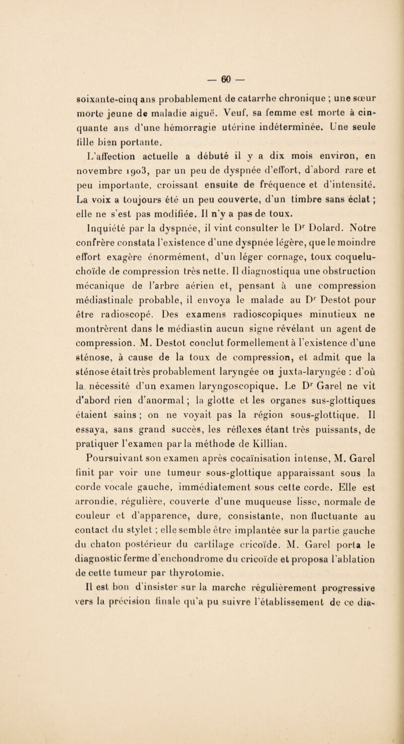 soixante-cinq ans probablement de catarrhe chronique ; une sœur morte jeune de maladie aiguë. Veuf, sa femme est morte à cin¬ quante ans d’une hémorragie utérine indéterminée. Une seule fille bien portante. L’affection actuelle a débuté il y a dix mois environ, en novembre iqo3, par un peu de dyspnée d’effort, d'abord rare et peu importante, croissant ensuite de fréquence et d'intensité. La voix a toujours été un peu couverte, d’un timbre sans éclat ; elle ne s’est pas modifiée. Il n’y a pas de toux. Inquiété par la dyspnée, il vint consulter le Dr Dolard. Notre confrère constata l’existence d’une dyspnée légère, que le moindre effort exagère énormément, d’un léger cornage, toux coquelu- choïde de compression très nette. Il diagnostiqua une obstruction mécanique de l’arbre aérien et, pensant à une compression médiastinale probable, il envoya le malade au Dr Destot pour être radioscopé. Des examens radioscopiques minutieux ne montrèrent dans le médiastin aucun signe révélant un agent de compression. M. Destot conclut formellement à l’existence d’une sténose, à cause de la toux de compression, et admit que la sténose était très probablement laryngée ou juxta-laryngée : d’où la nécessité d’un examen laryngoscopique. Le Dr Garel ne vit d’abord rien d’anormal ; la glotte et les organes sus-glottiques étaient sains ; on ne voyait pas la région sous-glottique. Il essaya, sans grand succès, les réflexes étant très puissants, de pratiquer l’examen parla méthode de Killian. Poursuivant son examen après cocaïnisation intense, M. Garel finit par voir une tumeur sous-glottique apparaissant sous la corde vocale gauche, immédiatement sous cette corde. Elle est arrondie, régulière, couverte d’une muqueuse lisse, normale de couleur et d’apparence, dure, consistante, non fluctuante au contact du stylet ; elle semble être implantée sur la partie gauche du chaton postérieur du cartilage cricoïde. M. Garel porta le diagnostic ferme d enchondrome du cricoïde et proposa l’ablation de cette tumeur par thyrotomie. Il est bon d insister sur la marche régulièrement progressive vers la précision finale qu’a pu suivre l’établissement de ce dia-