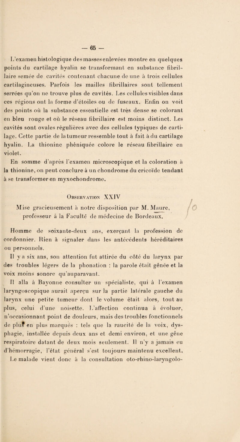 L’examen histologique des masses enlevées montre en quelques points clu cartilage hyalin se transformant en substance fibril- laire semée de cavités contenant chacune de une à trois cellules cartilagineuses. Parfois les mailles fibrillaires sont tellement serrées qu’on ne trouve plus de cavités. Les cellules visibles dans ces régions ont la forme d’étoiles ou de fuseaux. Enfin on voit des points où la substance essentielle est très dense se colorant en bleu rouge et où le réseau fibrillaire est moins distinct. Les cavités sont ovales régulières avec des cellules typiques de carti¬ lage. Cette partie de la tumeur ressemble tout à fait à du cartilage hyalin. La thionine phéniquée colore le réseau fibrillaire en violet. En somme d’après l’examen microscopique et la coloration à la thionine, on peut conclure à un chondrome du cricoïde tendant à se transformer en myxochondrome. Observation XXIV Mise gracieusement à notre disposition par M. Maure, professeur à la Faculté de médecine de Bordeaux. Homme de soixante-deux ans, exerçant la profession de cordonnier. Rien à signaler dans les antécédents héréditaires ou personnels. Il y a six ans, son attention fut attirée du côté du larynx par des troubles légers de la phonation : la parole était gênée et la voix moins sonore qu’auparavant. Il alla à Bayonne consulter un spécialiste, qui à l’examen laryngoscopique aurait aperçu sur la partie latérale gauche du larynx une petite tumeur dont le volume était alors, tout au plus, celui d’une noisette. L’affection continua à évoluer, n’occasionnant point de douleurs, mais des troubles fonctionnels de plu? en plus marqués : tels que la raucité de la voix, dys¬ phagie, installée depuis deux ans et demi environ, et une gêne respiratoire datant de deux mois seulement. 11 n’y a jamais eu d’hémorragie, l’état général s’est toujours maintenu excellent. Le malade vient donc à la consultation oto-rhino-laryngolo-