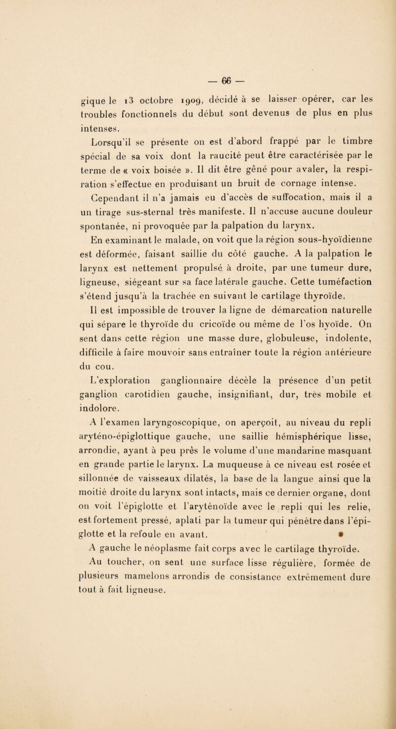 gique le i3 octobre 1909, décidé à se laisser opérer, car les troubles fonctionnels du début sont devenus de plus en plus intenses. Lorsqu’il se présente on est d’abord frappé par le timbre spécial de sa voix dont la raucité peut être caractérisée par le terme de « voix boisée ». Il dit être gêné pour avaler, la respi¬ ration s’effectue en produisant un bruit de cornage intense. Cependant il n’a jamais eu d’accès de suffocation, mais il a un tirage sus-sternal très manifeste. Il n’accuse aucune douleur O spontanée, ni provoquée par la palpation du larynx. En examinant le malade, on voit que la région sous-hyoïdienne est déformée, faisant saillie du côté gauche. A la palpation le larynx est nettement propulsé à droite, par une tumeur dure, ligneuse, siégeant sur sa face latérale gauche. Cette tuméfaction s’étend jusqu’à la trachée en suivant le cartilage thyroïde. Il est impossible de trouver la ligne de démarcation naturelle qui sépare le thyroïde du cricoïde ou même de Los hyoïde. On sent dans cette région une masse dure, globuleuse, indolente, difficile à faire mouvoir sans entraîner toute la région antérieure du cou. L'exploration ganglionnaire décèle la présence d’un petit ganglion carotidien gauche, insignifiant, dur, très mobile et indolore. A l’examen laryngoscopique, on aperçoit, au niveau du repli aryténo-épiglottique gauche, une saillie hémisphérique lisse, arrondie, ayant à peu près le volume d’une mandarine masquant en grande partie le larynx. La muqueuse à ce niveau est rosée et sillonnée de vaisseaux dilatés, la base de la langue ainsi que la moitié droite du larynx sont intacts, mais ce dernier organe, dont on voit l’épiglotte et l'aryténoïde avec le repli qui les relie, est fortement pressé, aplati par la tumeur qui pénètre dans l’épi¬ glotte et la refoule en avant. • A gauche le néoplasme fait corps avec le cartilage thyroïde. Au toucher, on sent une surface lisse régulière, formée de plusieurs mamelons arrondis de consistance extrêmement dure tout à fait ligneuse.