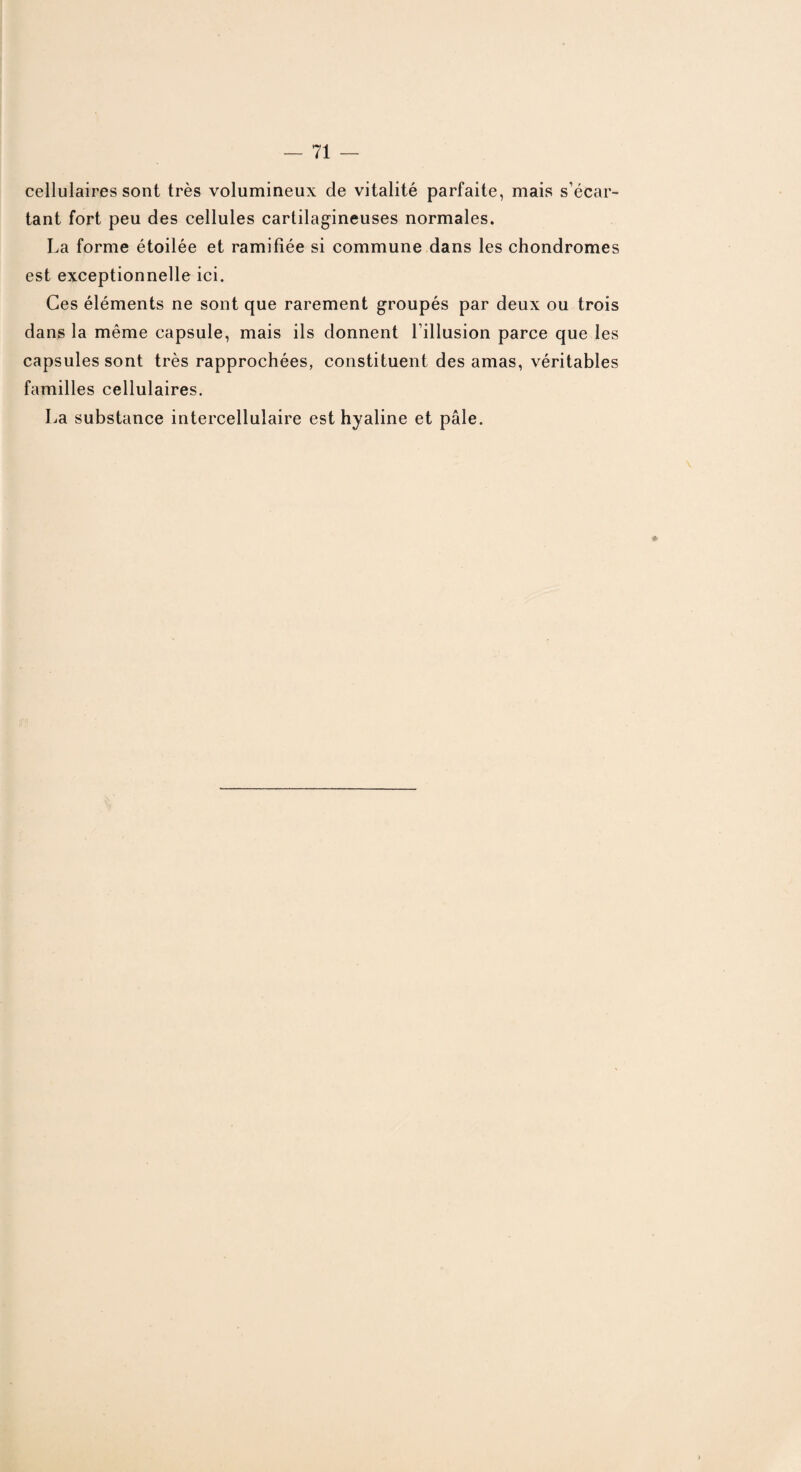 cellulaires sont très volumineux de vitalité parfaite, mais s’écar¬ tant fort peu des cellules cartilagineuses normales. La forme étoilée et ramifiée si commune dans les chondromes est exceptionnelle ici. Ces éléments ne sont que rarement groupés par deux ou trois dans la même capsule, mais ils donnent l’illusion parce que les capsules sont très rapprochées, constituent des amas, véritables familles cellulaires. La substance intercellulaire est hyaline et pâle. *
