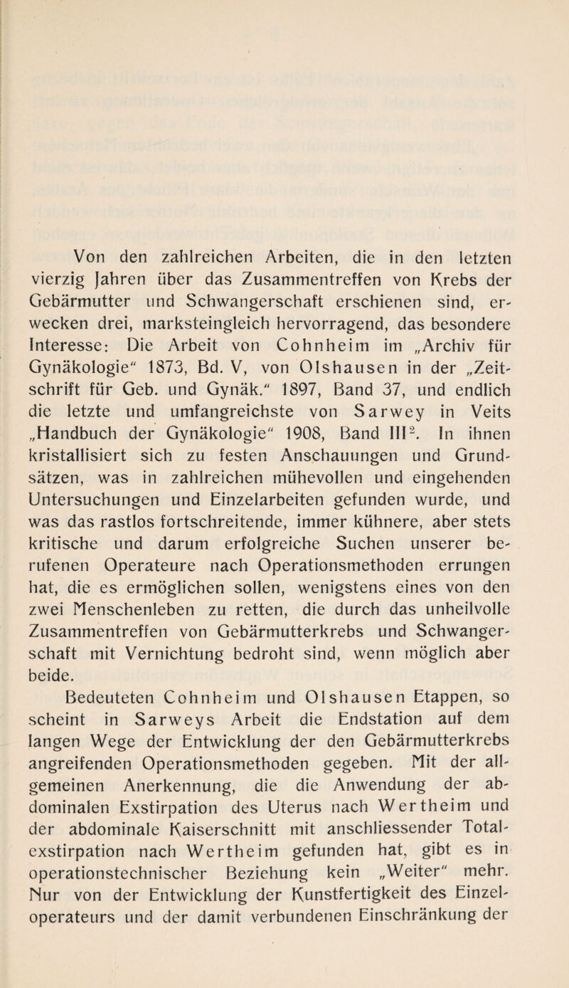 Von den zahlreichen Arbeiten, die in den letzten vierzig Jahren über das Zusammentreffen von Krebs der Gebärmutter und Schwangerschaft erschienen sind, er- wecken drei, marksteingleich hervorragend, das besondere Interesse: Die Arbeit von Cohnheim im „Archiv für Gynäkologie'' 1873, Bd. V, von Olshausen in der „Zeit¬ schrift für Geb. und Gynäk. 1897, Band 37, und endlich die letzte und umfangreichste von Sarwey in Veits „Handbuch der Gynäkologie 1908, Band III2. In ihnen kristallisiert sich zu festen Anschauungen und Grund¬ sätzen, was in zahlreichen mühevollen und eingehenden Untersuchungen und Einzelarbeiten gefunden wurde, und was das rastlos fortschreitende, immer kühnere, aber stets kritische und darum erfolgreiche Suchen unserer be¬ rufenen Operateure nach Operationsmethoden errungen hat, die es ermöglichen sollen, wenigstens eines von den zwei Menschenleben zu retten, die durch das unheilvolle Zusammentreffen von Gebärmutterkrebs und Schwanger¬ schaft mit Vernichtung bedroht sind, wenn möglich aber beide. Bedeuteten Cohnheim und Olshausen Etappen, so scheint in Sarweys Arbeit die Endstation auf dem langen Wege der Entwicklung der den Gebärmutterkrebs angreifenden Operationsmethoden gegeben. Mit der all¬ gemeinen Anerkennung, die die Anwendung der ab¬ dominalen Exstirpation des Uterus nach Wertheim und der abdominale Kaiserschnitt mit anschliessender Total¬ exstirpation nach Wertheim gefunden hat, gibt es in operationstechnischer Beziehung kein „Weiter mehr. Nur von der Entwicklung der Kunstfertigkeit des Einzel¬ operateurs und der damit verbundenen Einschränkung der