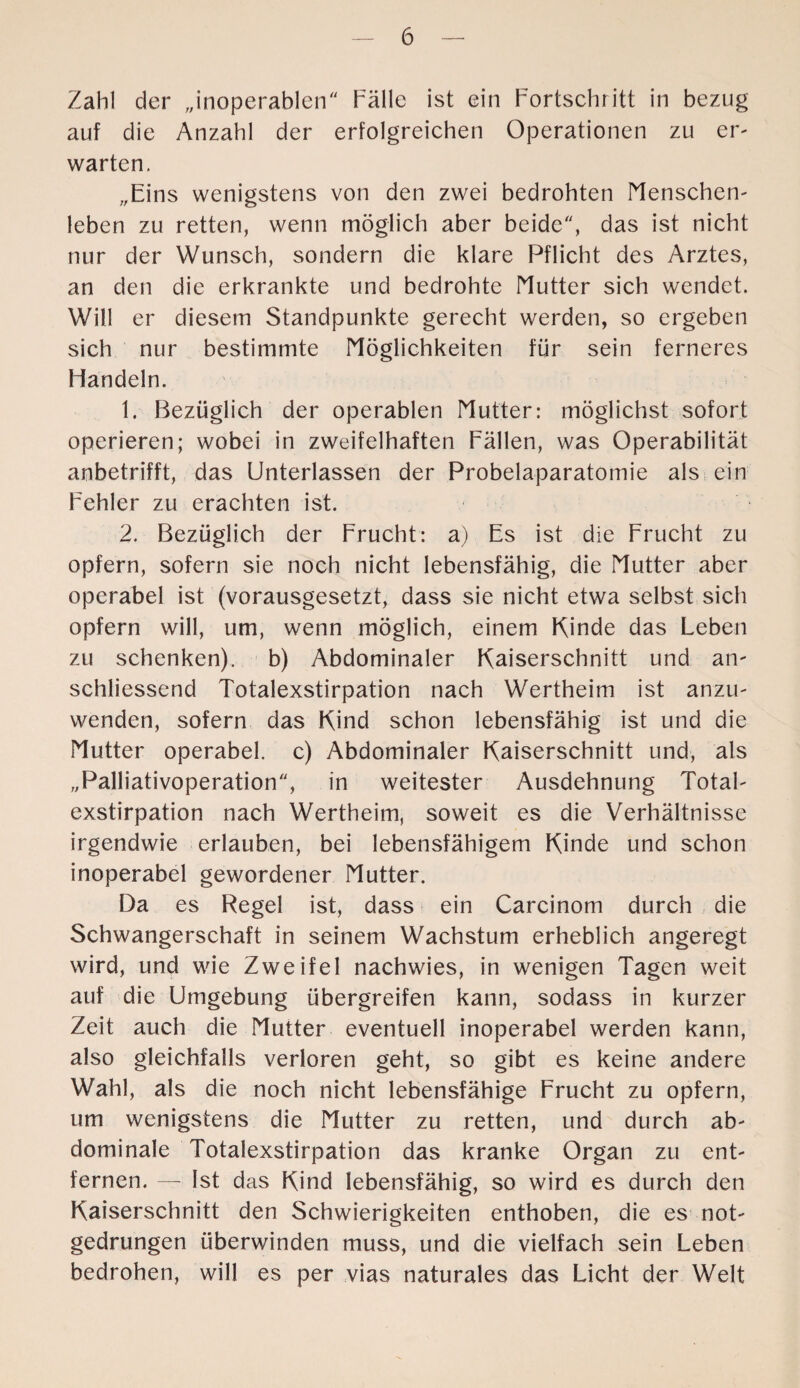 Zahl der „inoperablen Palle ist ein Fortschritt in bezug auf die Anzahl der erfolgreichen Operationen zu er- warten. „Eins wenigstens von den zwei bedrohten Menschen¬ leben zu retten, wenn möglich aber beide, das ist nicht nur der Wunsch, sondern die klare Pflicht des Arztes, an den die erkrankte und bedrohte Mutter sich wendet. Will er diesem Standpunkte gerecht werden, so ergeben sich nur bestimmte Möglichkeiten für sein ferneres Flandeln. 1. Bezüglich der operablen Mutter: möglichst sofort operieren; wobei in zweifelhaften Fällen, was Operabilität anbetrifft, das Unterlassen der Probelaparatomie als ein Fehler zu erachten ist. 2. Bezüglich der Frucht: a) Es ist die Frucht zu opfern, sofern sie noch nicht lebensfähig, die Mutter aber operabel ist (vorausgesetzt, dass sie nicht etwa selbst sich opfern will, um, wenn möglich, einem Kinde das Leben zu schenken), b) Abdominaler Kaiserschnitt und an¬ schliessend Totalexstirpation nach Wertheim ist anzu¬ wenden, sofern das Kind schon lebensfähig ist und die Mutter operabel, c) Abdominaler Kaiserschnitt und, als „Palliativoperation, in weitester Ausdehnung Total¬ exstirpation nach Wertheim, soweit es die Verhältnisse irgendwie erlauben, bei lebensfähigem Kinde und schon inoperabel gewordener Mutter. Da es Regel ist, dass ein Carcinom durch die Schwangerschaft in seinem Wachstum erheblich angeregt wird, und wie Zweifel nachwies, in wenigen Tagen weit auf die Umgebung übergreifen kann, sodass in kurzer Zeit auch die Mutter eventuell inoperabel werden kann, also gleichfalls verloren geht, so gibt es keine andere Wahl, als die noch nicht lebensfähige Frucht zu opfern, um wenigstens die Mutter zu retten, und durch ab¬ dominale Totalexstirpation das kranke Organ zu ent¬ fernen. — Ist das Kind lebensfähig, so wird es durch den Kaiserschnitt den Schwierigkeiten enthoben, die es not¬ gedrungen überwinden muss, und die vielfach sein Leben bedrohen, will es per vias naturales das Licht der Welt