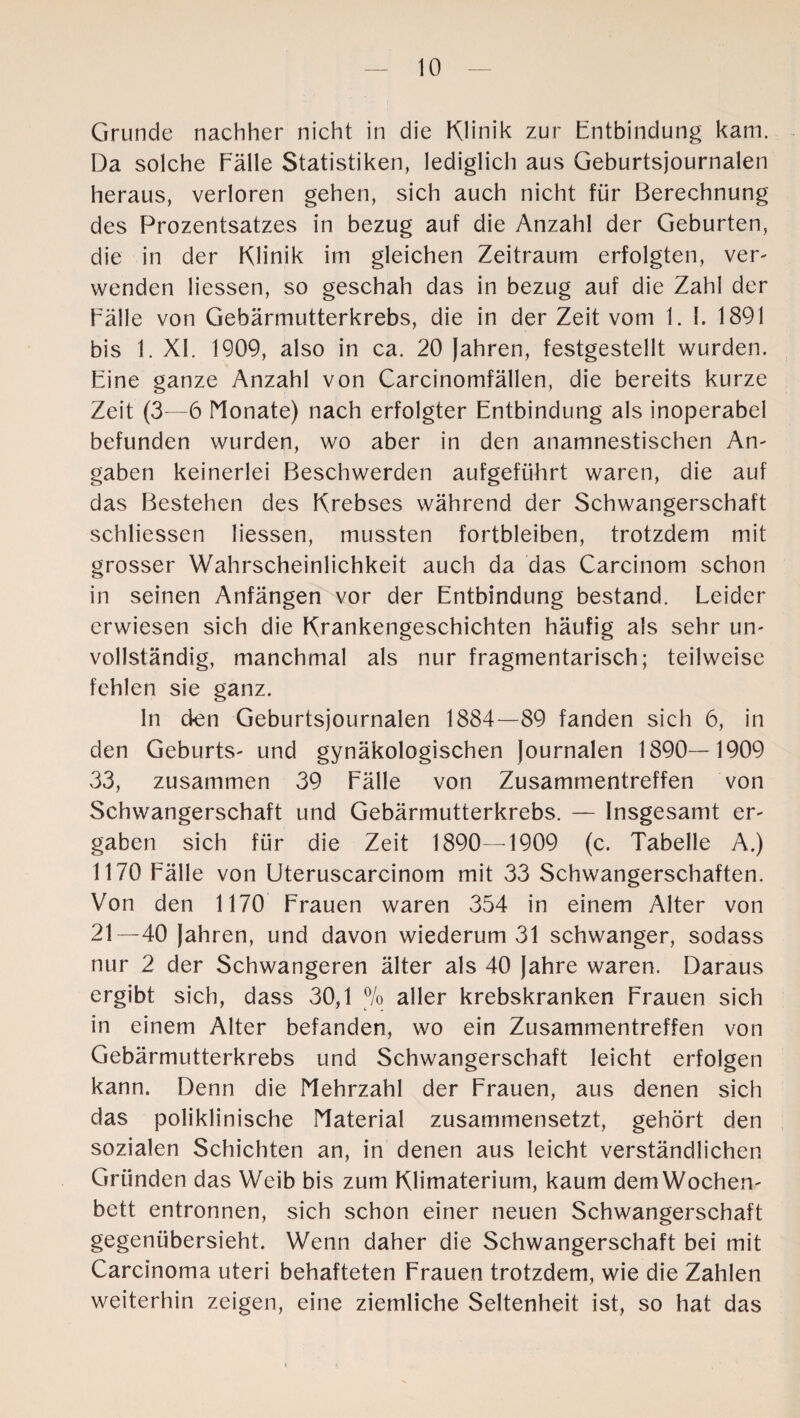 Grunde nachher nicht in die Klinik zur Entbindung kam. Da solche Fälle Statistiken, lediglich aus Geburtsjournalen heraus, verloren gehen, sich auch nicht für Berechnung des Prozentsatzes in bezug auf die Anzahl der Geburten, die in der Klinik im gleichen Zeitraum erfolgten, ver¬ wenden Hessen, so geschah das in bezug auf die Zahl der Fälle von Gebärmutterkrebs, die in der Zeit vom 1. I. 1891 bis 1. XI. 1909, also in ca. 20 Jahren, festgestellt wurden. Eine ganze Anzahl von Carcinomfällen, die bereits kurze Zeit (3—6 Monate) nach erfolgter Entbindung als inoperabel befunden wurden, wo aber in den anamnestischen An¬ gaben keinerlei Beschwerden aufgeführt waren, die auf das Bestehen des Krebses während der Schwangerschaft schliessen Hessen, mussten fortbleiben, trotzdem mit grosser Wahrscheinlichkeit auch da das Carcinom schon in seinen Anfängen vor der Entbindung bestand. Leider erwiesen sich die Krankengeschichten häufig als sehr un¬ vollständig, manchmal als nur fragmentarisch; teilweise fehlen sie ganz. ln den Geburtsjournalen 1884—89 fanden sich 6, in den Geburts- und gynäkologischen Journalen 1890—1909 33, zusammen 39 Fälle von Zusammentreffen von Schwangerschaft und Gebärmutterkrebs. — Insgesamt er¬ gaben sich für die Zeit 1890—1909 (c. Tabelle A.) 1170 Fälle von Uteruscarcinom mit 33 Schwangerschaften. Von den 1170 Frauen waren 354 in einem Alter von 21—40 Jahren, und davon wiederum 31 schwanger, sodass nur 2 der Schwangeren älter als 40 Jahre waren. Daraus ergibt sich, dass 30,1 % aller krebskranken Frauen sich in einem Alter befanden, wo ein Zusammentreffen von Gebärmutterkrebs und Schwangerschaft leicht erfolgen kann. Denn die Mehrzahl der Frauen, aus denen sich das poliklinische Material zusammensetzt, gehört den sozialen Schichten an, in denen aus leicht verständlichen Gründen das Weib bis zum KHmaterium, kaum dem Wochen¬ bett entronnen, sich schon einer neuen Schwangerschaft gegenübersieht. Wenn daher die Schwangerschaft bei mit Carcinoma uteri behafteten Frauen trotzdem, wie die Zahlen weiterhin zeigen, eine ziemliche Seltenheit ist, so hat das