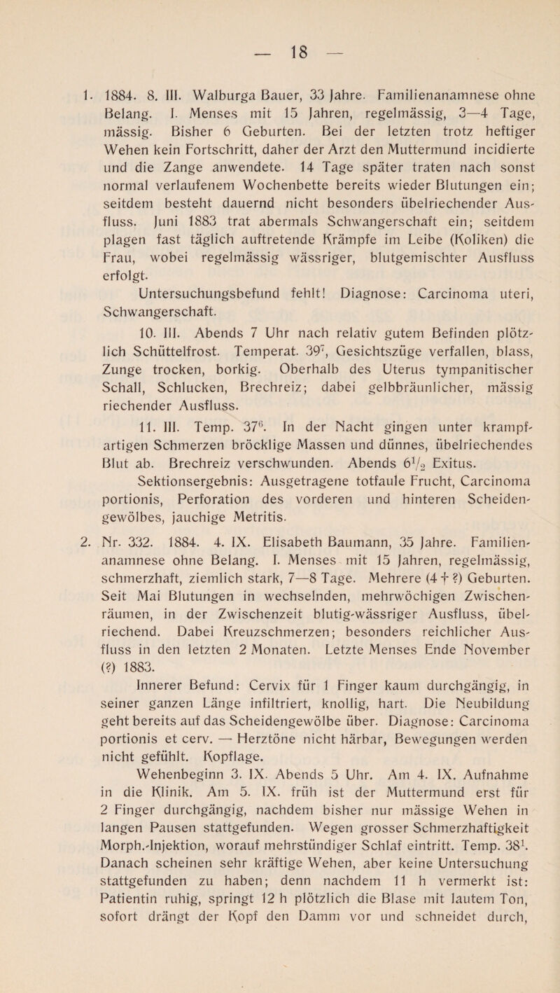 1. 1884. 8. III. Walburga Bauer, 33 Jahre. Familienanamnese ohne Belang. I. Menses mit 15 Jahren, regelmässig, 3—4 Tage, massig. Bisher 6 Geburten. Bei der letzten trotz heftiger Wehen kein Fortschritt, daher der Arzt den Muttermund incidierte und die Zange anwendete. 14 Tage später traten nach sonst normal verlaufenem Wochenbette bereits wieder Blutungen ein; seitdem besteht dauernd nicht besonders übelriechender Aus- fluss. Juni 1883 trat abermals Schwangerschaft ein; seitdem plagen fast täglich auftretende Krämpfe im Leibe (Koliken) die Frau, wobei regelmässig wässriger, blutgemischter Ausfluss erfolgt. Untersuchungsbefund fehlt! Diagnose: Carcinoma uteri, Schwangerschaft. 10. III. Abends 7 Uhr nach relativ gutem Befinden plötz¬ lich Schüttelfrost. Temperat. 397, Gesichtszüge verfallen, blass, Zunge trocken, borkig. Oberhalb des Uterus tympanitischer Schall, Schlucken, Brechreiz; dabei gelbbräunlicher, mässig riechender Ausfluss. 11. III. Temp. 376. In der Nacht gingen unter krampf¬ artigen Schmerzen bröcklige Massen und dünnes, übelriechendes Blut ab. Brechreiz verschwunden. Abends 6V2 Exitus. Sektionsergebnis: Ausgetragene totfaule Frucht, Carcinoma portionis, Perforation des vorderen und hinteren Scheiden- gewölbes, jauchige Metritis. 2. Nr. 332. 1884. 4. IX. Elisabeth Baumann, 35 Jahre. Familien¬ anamnese ohne Belang. I. Menses mit 15 Jahren, regelmässig, schmerzhaft, ziemlich stark, 7—8 Tage. Mehrere (4f ?) Geburten. Seit Mai Blutungen in wechselnden, mehrwöchigen Zwischen¬ räumen, in der Zwischenzeit blutig-wässriger Ausfluss, übel¬ riechend. Dabei Kreuzschmerzen; besonders reichlicher Aus¬ fluss in den letzten 2 Monaten. Letzte Menses Ende November (?) 1883. Innerer Befund: Cervix für 1 Finger kaum durchgängig, in seiner ganzen Länge infiltriert, knollig, hart. Die Neubildung geht bereits auf das Scheidengewölbe über. Diagnose: Carcinoma portionis et cerv. —■ Herztöne nicht härbar, Bewegungen werden nicht gefühlt. Kopflage. Wehenbeginn 3. IX. Abends 5 Uhr. Am 4. IX. Aufnahme in die Klinik. Am 5. IX. früh ist der Muttermund erst für 2 Finger durchgängig, nachdem bisher nur mässige Wehen in langen Pausen stattgefunden. Wegen grosser Schmerzhaftigkeit Morph.-Injektion, worauf mehrstündiger Schlaf eintritt. Temp. 381. Danach scheinen sehr kräftige Wehen, aber keine Untersuchung stattgefunden zu haben; denn nachdem 11 h vermerkt ist: Patientin ruhig, springt 12 h plötzlich die Blase mit lautem Ton, sofort drängt der Kopf den Damm vor und schneidet durch,