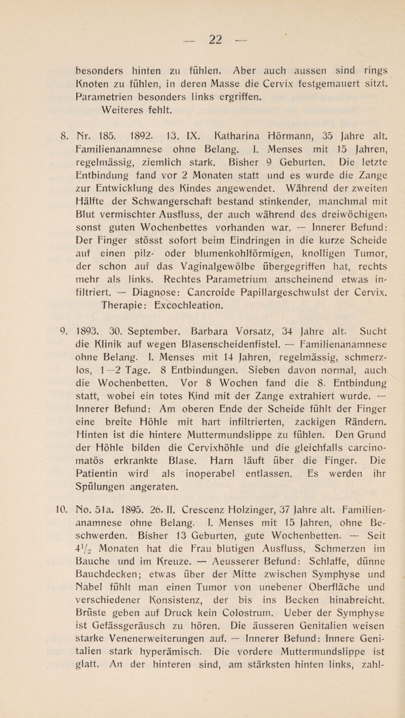 besonders hinten zu fühlen. Aber auch aussen sind rings Knoten zu fühlen, in deren Masse die Cervix festgemauert sitzt. Parametrien besonders links ergriffen. Weiteres fehlt. 8. Nr. 185. 1892. 13. IX. Katharina Hörmann, 35 jahre alt. Familienanamnese ohne Belang. I. Menses mit 15 Jahren, regelmässig, ziemlich stark. Bisher 9 Geburten. Die letzte Entbindung fand vor 2 Monaten statt und es wurde die Zange zur Entwicklung des Kindes angewendet. Während der zweiten Hälfte der Schwangerschaft bestand stinkender, manchmal mit Blut vermischter Ausfluss, der auch während des dreiwöchigen» sonst guten Wochenbettes vorhanden war. — Innerer Befund: Der Finger stösst sofort beim Eindringen in die kurze Scheide auf einen pilz- oder blumenkohlförmigen, knolligen Tumor, der schon auf das Vaginalgewölbe übergegriffen hat, rechts mehr als links. Rechtes Parametrium anscheinend etwas in¬ filtriert. — Diagnose: Cancroide Papillargeschwulst der Cervix. Therapie: Excochleation. 9. 1893. 30. September. Barbara Vorsatz, 34 Jahre alt. Sucht die Klinik auf wegen Blasenscheidenfistel. — Familienanamnese ohne Belang. I. Menses mit 14 Jahren, regelmässig, schmerz- los, 1—2 Tage. 8 Entbindungen. Sieben davon normal, auch die Wochenbetten. Vor 8 Wochen fand die 8. Entbindung statt, wobei ein totes Kind mit der Zange extrahiert wurde. — Innerer Befund: Am oberen Ende der Scheide fühlt der Finger eine breite Höhle mit hart infiltrierten, zackigen Rändern. Hinten ist die hintere Muttermundslippe zu fühlen. Den Grund der Höhle bilden die Cervixhöhle und die gleichfalls carcino- matös erkrankte Blase. Harn läuft über die Finger. Die Patientin wird als inoperabel entlassen. Es werden ihr Spülungen angeraten. 10. No. 51a. 1895. 26. II. Crescenz Holzinger, 37 Jahre alt. Familien- anamnese ohne Belang. 1. Menses mit 15 Jahren, ohne Be¬ schwerden. Bisher 13 Geburten, gute Wochenbetten. — Seit 41/2 Monaten hat die Frau blutigen Ausfluss, Schmerzen im Bauche und im Kreuze. — Aeusserer Befund: Schlaffe, dünne Bauchdecken; etwas über der Mitte zwischen Symphyse und Nabel fühlt man einen Tumor von unebener Oberfläche und verschiedener Konsistenz, der bis ins Becken hinabreicht. Brüste geben auf Druck kein Colostrum. Ueber der Symphyse ist Gefässgeräusch zu hören. Die äusseren Genitalien weisen starke Venenerweiterungen auf. — Innerer Befund: Innere Geni¬ talien stark hyperämisch. Die vordere Muttermundslippe ist glatt. An der hinteren sind, am stärksten hinten links, zahl-