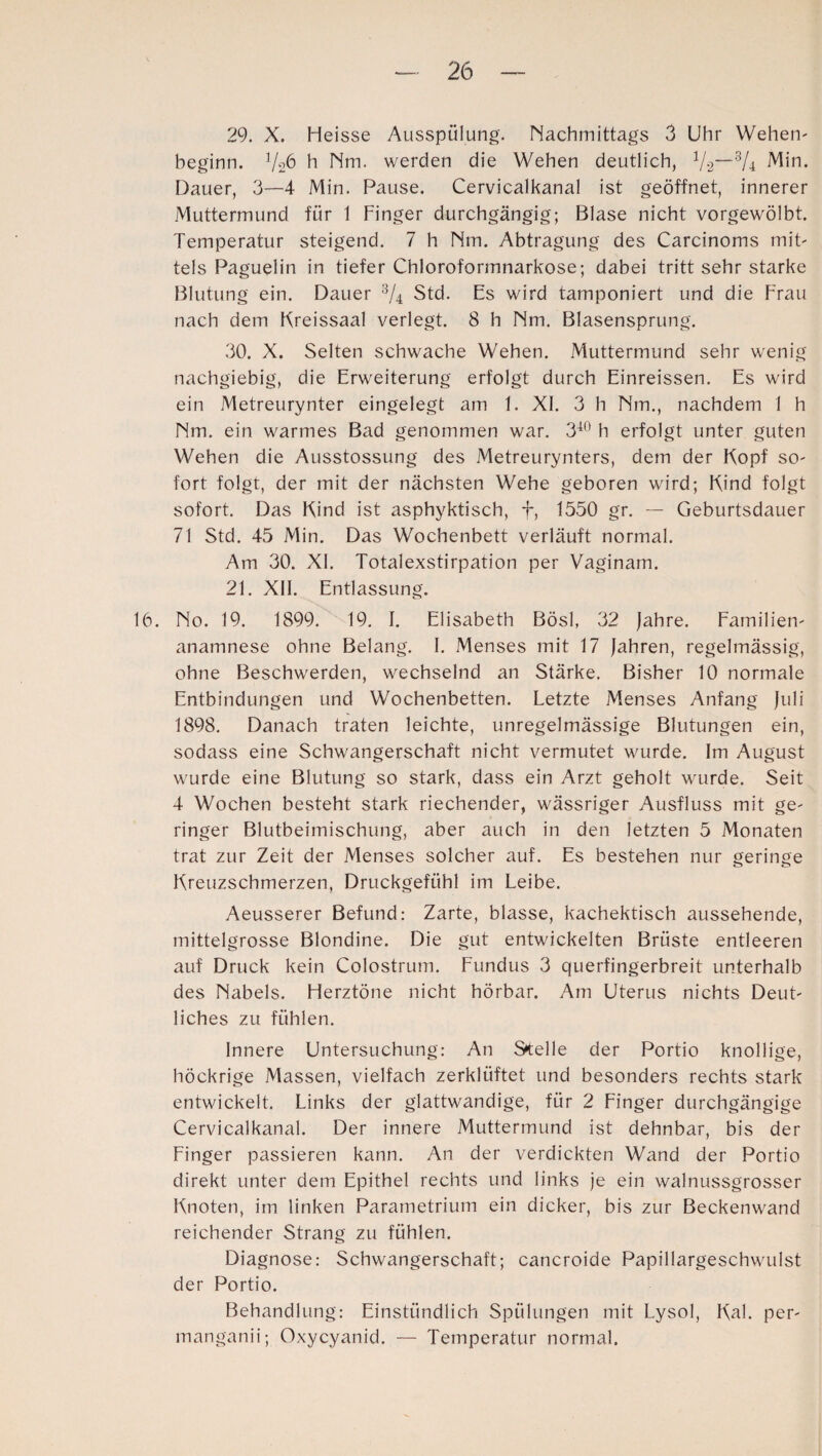 29. X. Heisse Ausspülung. Nachmittags 3 Uhr Wehen- beginn. 1/rf> h Nm. werden die Wehen deutlich, V-2—3/4 Min. Dauer, 3—4 Min. Pause. Cervicalkanal ist geöffnet, innerer Muttermund für 1 Finger durchgängig; Blase nicht vorgewölbt. Temperatur steigend. 7 h Nm. Abtragung des Carcinoms mit¬ tels Paguelin in tiefer Chloroformnarkose; dabei tritt sehr starke Blutung ein. Dauer 3/4 Std. Es wird tamponiert und die Frau nach dem Kreissaal verlegt. 8 h Nm. Blasensprung. 30. X. Selten schwache Wehen. Muttermund sehr wenig nachgiebig, die Erweiterung erfolgt durch Einreissen. Es wird ein Metreurynter eingelegt am 1. XI. 3 h Nm., nachdem 1 h Nm. ein warmes Bad genommen war. 340 h erfolgt unter guten Wehen die Ausstossung des Metreurynters, dem der Kopf so¬ fort folgt, der mit der nächsten Wehe geboren wird; Kind folgt sofort. Das Kind ist asphyktisch, f, 1550 gr. — Geburtsdauer 71 Std. 45 Min. Das Wochenbett verläuft normal. Am 30. XI. Totalexstirpation per Vaginam. 21. XII. Entlassung. 16. No. 19. 1899. 19. I. Elisabeth Bösl, 32 Jahre. Familien- anamnese ohne Belang. I. Menses mit 17 Jahren, regelmässig, ohne Beschwerden, wechselnd an Stärke. Bisher 10 normale Entbindungen und Wochenbetten. Letzte Menses Anfang Juli 1898. Danach traten leichte, unregelmässige Blutungen ein, sodass eine Schwangerschaft nicht vermutet wurde. Im August wurde eine Blutung so stark, dass ein Arzt geholt wurde. Seit 4 Wochen besteht stark riechender, wässriger Ausfluss mit ge¬ ringer Blutbeimischung, aber auch in den letzten 5 Monaten trat zur Zeit der Menses solcher auf. Es bestehen nur geringe Kreuzschmerzen, Druckgefühl im Leibe. Aeusserer Befund: Zarte, blasse, kachektisch aussehende, mittelgrosse Blondine. Die gut entwickelten Brüste entleeren auf Druck kein Colostrum. Fundus 3 querfingerbreit unterhalb des Nabels. Herztöne nicht hörbar. Am Uterus nichts Deut¬ liches zu fühlen. Innere Untersuchung: An Stelle der Portio knollige, höckrige Massen, vielfach zerklüftet und besonders rechts stark entwickelt. Links der glattwandige, für 2 Finger durchgängige Cervicalkanal. Der innere Muttermund ist dehnbar, bis der Finger passieren kann. An der verdickten Wand der Portio direkt unter dem Epithel rechts und links je ein walnussgrosser Knoten, im linken Parametrium ein dicker, bis zur Beckenwand reichender Strang zu fühlen. Diagnose: Schwangerschaft; cancroide Papillargeschwulst der Portio. Behandlung: Einstündlich Spülungen mit Lysol, Kal. per- manganii; Oxycyanid. — Temperatur normal.