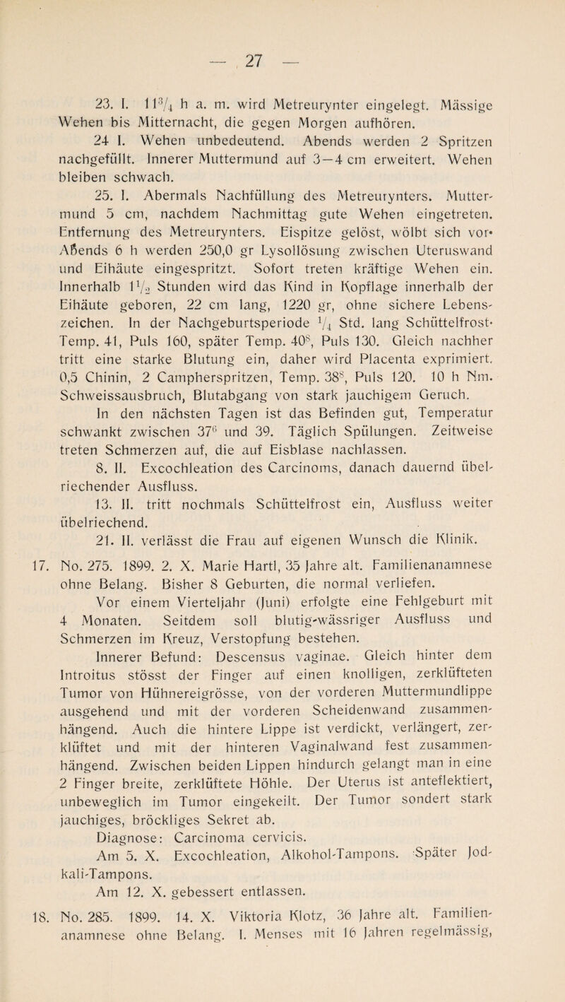 23. I. 113/4 h a. m. wird Metreurynter eingelegt. Mässige Wehen bis Mitternacht, die gegen Morgen aufhören. 24 I. Wehen unbedeutend. Abends werden 2 Spritzen nachgefüllt. Innerer Muttermund auf 3 —4 cm erweitert. Wehen bleiben schwach. 25. 1. Abermals Nachfüllung des Metreurynters. Mutter¬ mund 5 cm, nachdem Nachmittag gute Wehen eingetreten. Entfernung des Metreurynters. Eispitze gelöst, wölbt sich vor« Abends 6 h werden 250,0 gr Lysollösung zwischen Uteruswand und Eihäute eingespritzt. Sofort treten kräftige Wehen ein. Innerhalb U/L Stunden wird das Kind in Kopflage innerhalb der Eihäute geboren, 22 cm lang, 1220 gr, ohne sichere Lebens- Zeichen. In der Nachgeburtsperiode V4 Std. lang Schüttelfrost* Temp. 41, Puls 160, später Temp. 40s, Puls 130. Gleich nachher tritt eine starke Blutung ein, daher wird Placenta exprimiert. 0,5 Chinin, 2 Cämpherspritzen, Temp. 388, Puls 120. 10 h Nm. Schweissausbruch, Blutabgang von stark jauchigem Geruch. In den nächsten Tagen ist das Befinden gut, Temperatur schwankt zwischen 376 und 39. Täglich Spülungen. Zeitweise treten Schmerzen auf, die auf Eisblase nachlassen. 8. 11. Excochleation des Carcinoms, danach dauernd übel¬ riechender Ausfluss. 13. II. tritt nochmals Schüttelfrost ein, Ausfluss weiter übelriechend. 21. II. verlässt die Frau auf eigenen Wunsch die Klinik. 17. No. 275. 1899. 2. X. Marie Hartl, 35 Jahre alt. Familienanamnese ohne Belang. Bisher 8 Geburten, die normal verliefen. Vor einem Vierteljahr (Juni) erfolgte eine Fehlgeburt mit 4 Monaten. Seitdem soll blutig-wässriger Ausfluss und Schmerzen im Kreuz, Verstopfung bestehen. Innerer Befund: Descensus vaginae. Gleich hinter dem Introitus stösst der Finger auf einen knolligen, zerklüfteten Tumor von Hühnereigrösse, von der vorderen Muttermündlippe ausgehend und mit der vorderen Scheidenwand zusammen¬ hängend. Auch die hintere Lippe ist verdickt, verlängert, zer¬ klüftet und mit der hinteren Vaginalwand fest zusammen¬ hängend. Zwischen beiden Lippen hindurch gelangt man in eine 2 Finger breite, zerklüftete Höhle. Der Uterus ist anteflektiert, unbeweglich im Tumor eingekeilt. Der Tumor sondert stark jauchiges, bröckliges Sekret ab. Diagnose: Carcinoma cervicis. Am 5. X. Excochleation, Alkohol-Tampons. Später Jod- kali-Tampons. Am 12. X. gebessert entlassen. 18. No. 285. 1899. 14. X. Viktoria Klotz, 36 Jahre alt. Familien¬ anamnese ohne Belang. I. Menses mit 16 Jahren regelmässig,