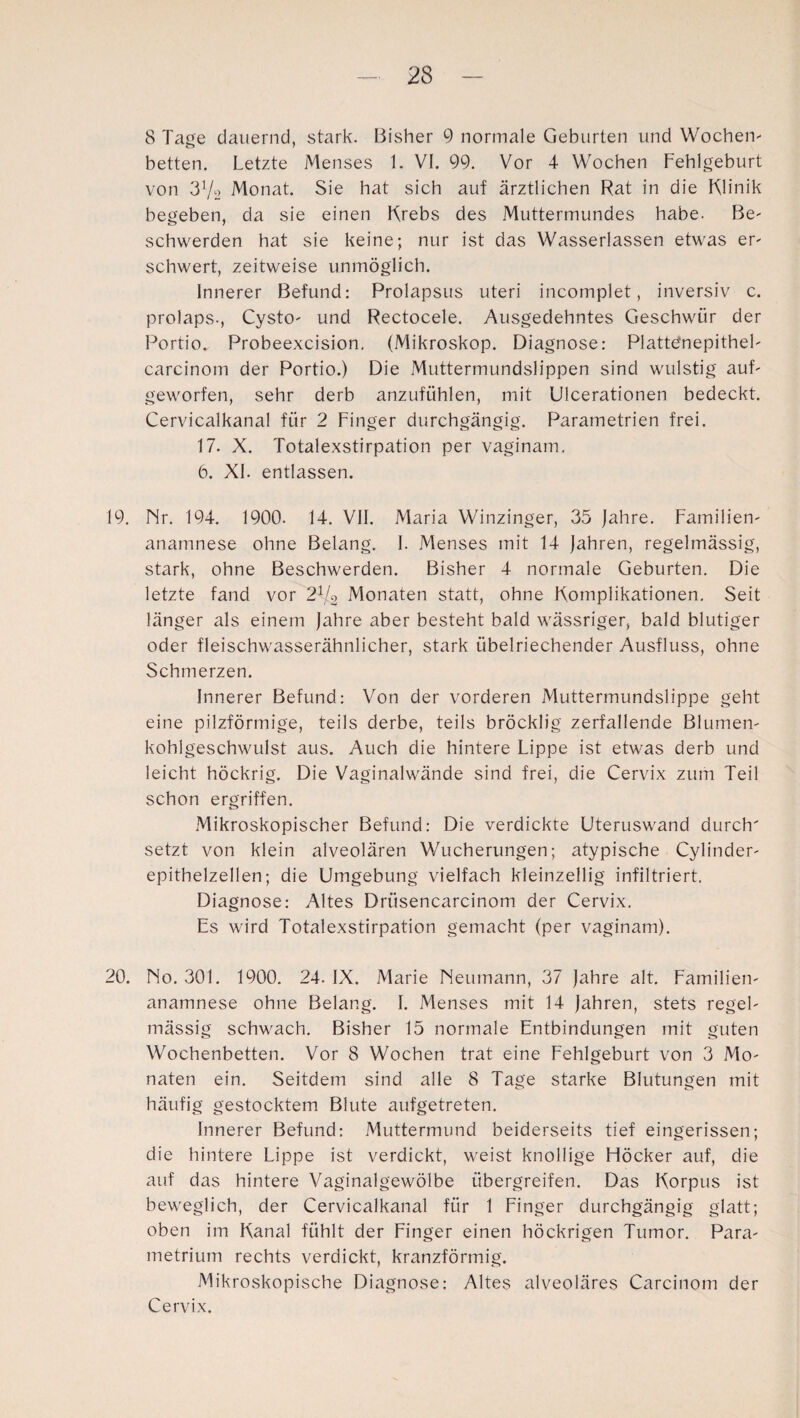 8 Tage dauernd, stark. Bisher 9 normale Geburten und Wochen¬ betten. Letzte Menses 1. VI. 99. Vor 4 Wochen Fehlgeburt von 3V2 Monat. Sie hat sich auf ärztlichen Rat in die Klinik begeben, da sie einen Krebs des Muttermundes habe. Be¬ schwerden hat sie keine; nur ist das Wasserlassen etwas er¬ schwert, zeitweise unmöglich. Innerer Befund: Prolapsus uteri incomplet, inversiv c. prolaps., Cysto- und Rectocele. Ausgedehntes Geschwür der Portio. Probeexcision. (Mikroskop. Diagnose: Plattefnepithel- carcinom der Portio.) Die Muttermundslippen sind wulstig auf¬ geworfen, sehr derb anzufühlen, mit Ulcerationen bedeckt. Cervicalkanal für 2 Finger durchgängig. Parametrien frei. 17. X. Totalexstirpation per vaginam. 6. XI. entlassen. 19. Nr. 194. 1900. 14. VII. Maria Winzinger, 35 jahre. Familien- anamnese ohne Belang. I. Menses mit 14 jahren, regelmässig, stark, ohne Beschwerden. Bisher 4 normale Geburten. Die letzte fand vor 2l[2 Monaten statt, ohne Komplikationen. Seit länger als einem jahre aber besteht bald wässriger, bald blutiger oder fleischwasserähnlicher, stark übelriechender Ausfluss, ohne Schmerzen. Innerer Befund: Von der vorderen Muttermundslippe geht eine pilzförmige, teils derbe, teils bröcklig zerfallende Blumen- koblgeschwulst aus. Auch die hintere Lippe ist etwas derb und leicht höckrig. Die Vaginalwände sind frei, die Cervix zum Teil schon ergriffen. Mikroskopischer Befund: Die verdickte Uteruswand durch' setzt von klein alveolären Wucherungen; atypische Cylinder- epithelzellen; die Umgebung vielfach kleinzellig infiltriert. Diagnose: Altes Driisencarcinom der Cervix. Es wird Totalexstirpation gemacht (per vaginam). 20. No. 301. 1900. 24. IX. Marie Neumann, 37 jahre alt. Familien- anamnese ohne Belang. I. Menses mit 14 jahren, stets regel¬ mässig schwach. Bisher 15 normale Entbindungen mit guten Wochenbetten. Vor 8 Wochen trat eine Fehlgeburt von 3 Mo¬ naten ein. Seitdem sind alle 8 Tage starke Blutungen mit häufig gestocktem Blute aufgetreten. Innerer Befund: Muttermund beiderseits tief eingerissen; die hintere Lippe ist verdickt, weist knollige Höcker auf, die auf das hintere Vaginalgewölbe übergreifen. Das Korpus ist beweglich, der Cervicalkanal für 1 Finger durchgängig glatt; oben im Kanal fühlt der Finger einen höckrigen Tumor. Para- metrium rechts verdickt, kranzförmig. Mikroskopische Diagnose: Altes alveoläres Carcinom der Cervix.