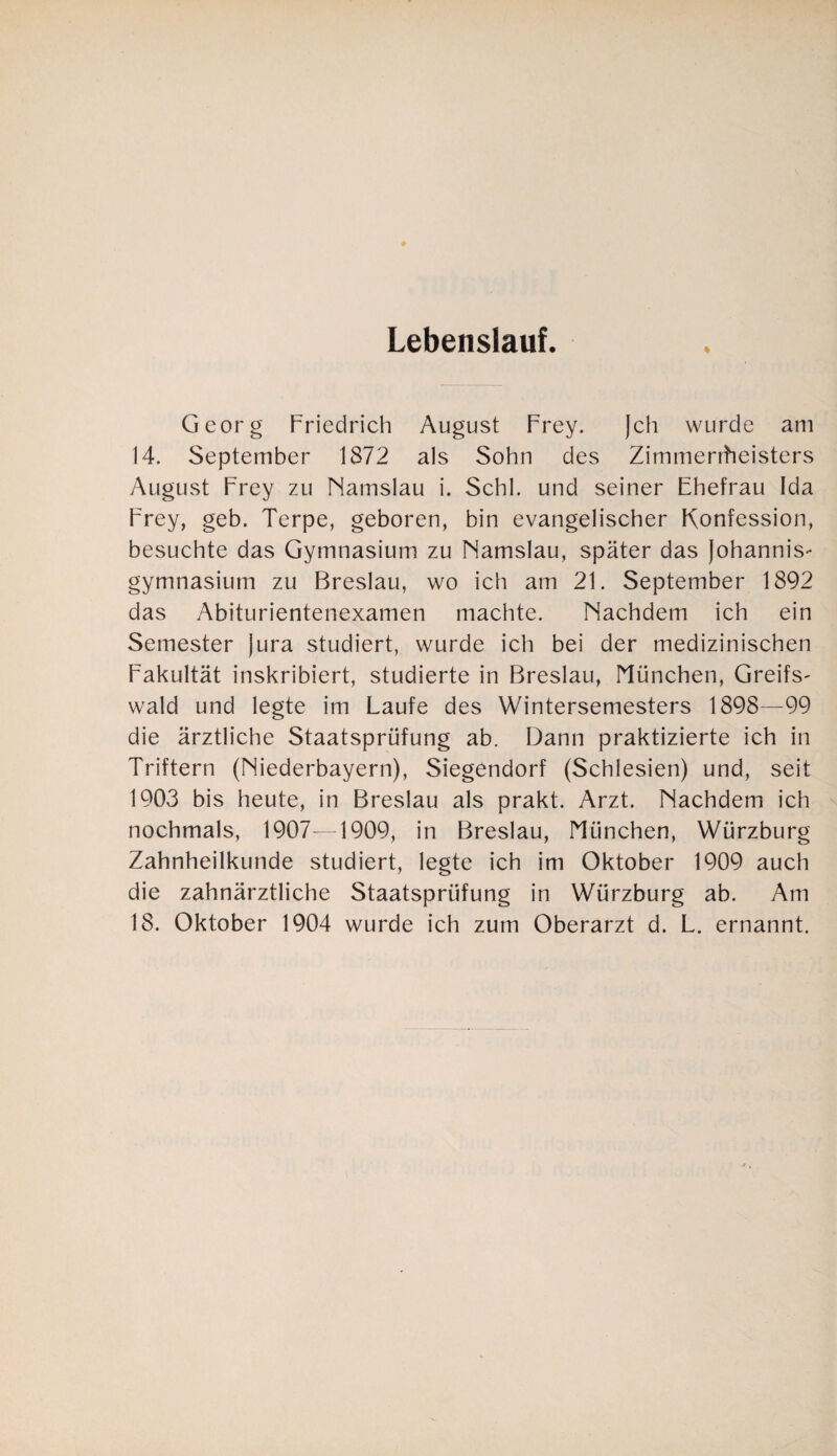 Lebenslauf. % Georg Friedrich August Frey. (eh wurde am 14. September 1872 als Sohn des Zimmerrheisters August Frey zu Namslau i. Schl, und seiner Ehefrau Ida Frey, geb. Terpe, geboren, bin evangelischer Konfession, besuchte das Gymnasium zu Namslau, später das Johannis** gymnasium zu Breslau, wo ich am 21. September 1892 das Abiturientenexamen machte. Nachdem ich ein Semester Jura studiert, wurde ich bei der medizinischen Fakultät inskribiert, studierte in Breslau, München, Greifs- wald und legte im Laufe des Wintersemesters 1898—99 die ärztliche Staatsprüfung ab. Dann praktizierte ich in Triftern (Niederbayern), Siegendorf (Schlesien) und, seit 1903 bis heute, in Breslau als prakt. Arzt. Nachdem ich nochmals, 1907—1909, in Breslau, München, Würzburg Zahnheilkunde studiert, legte ich im Oktober 1909 auch die zahnärztliche Staatsprüfung in Würzburg ab. Am 18. Oktober 1904 wurde ich zum Oberarzt d. L. ernannt.