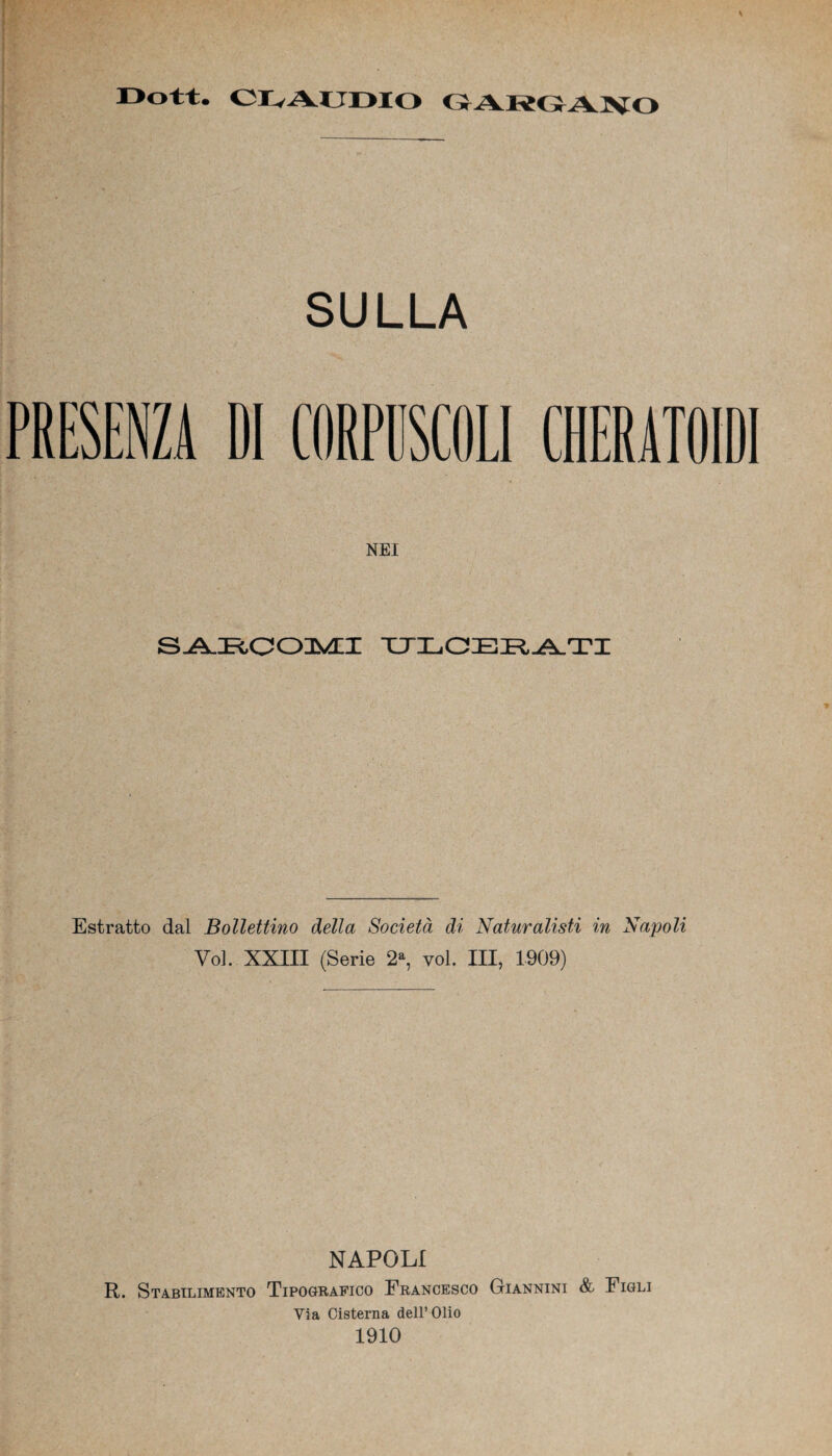 CLAUDIO GARGANO SULLA DI CORPUSCOLI NEI SARCOMI ULCERATI Estratto dal Bollettino della Società di Naturalisti in Napoli Voi. XXIII (Serie 2a, voi. Ili, 1909) NAPOLI R. Stabilimento Tipografico Erancesco Giannini & Figli Via Cisterna dell’Olio 1910