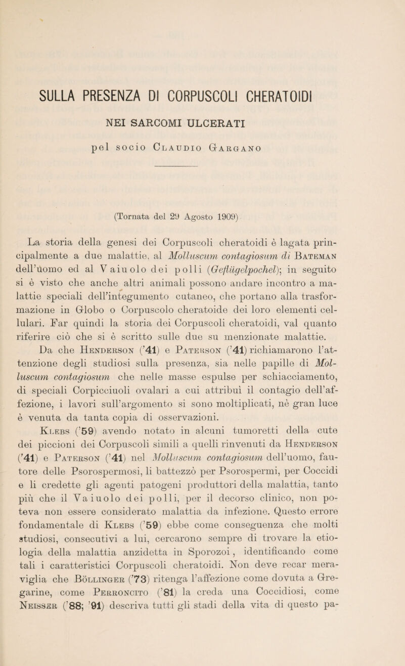 SULLA PRESENZA DI CORPUSCOLI CHERATOIDI NEI SARCOMI ULCERATI pel socio Claudio Gargano (Tornata del 29 Agosto 1909) La storia della genesi dei Corpuscoli cheratoidi è lagata prin¬ cipalmente a due malattie, al Molluscum contagiosum di Bateman dell’uomo ed al V aiuolo dei polli (Geflugelpochel); in seguito si è visto che anche altri animali possono andare incontro a ma¬ lattie speciali dell’integumento cutaneo, che portano alla trasfor¬ mazione in Globo o Corpuscolo cheratoide dei loro elementi cel¬ lulari. Far quindi la storia dei Corpuscoli cheratoidi, vai quanto riferire ciò che si è scritto sulle due su menzionate malattie. Da che Henderson (’41) e Pateuson (’■41) richiamarono l’at¬ tenzione degli studiosi sulla presenza, sia nelle papille di Mol¬ luscum contagiosum che nelle masse espulse per schiacciamento, di speciali Corpicciuoli ovalari a cui attribuì il contagio dell’af¬ fezione, i lavori sull’argomento si sono moltiplicati, nè gran luce è venuta da tanta copia di osservazioni. Klebs (’59) avendo notato in alcuni tumoretti della cute dei piccioni dei Corpuscoli simili a quelli rinvenuti da Henderson ('41) e Paterson (’41) nel Molluscum contagiosum dell’uomo, fau¬ tore delle Psorospermosi, li battezzò per Psorospermi, per Coccidi e li credette gli agenti patogeni produttori della malattia, tanto più che il Yaiuolo dei polli, per il decorso clinico, non po¬ teva non essere considerato malattia da infezione. Questo errore fondamentale di Klebs (’59) ebbe come conseguenza che molti studiosi, consecutivi a lui, cercarono sempre di trovare la etio- logia della malattia anzidetta in Sporozoi, identificando come tali i caratteristici Corpuscoli cheratoidi. Non deve recar mera¬ viglia che Bòllinger (’73) ritenga l’affezione come dovuta a Gre- garine, come Perroncito (’81) la creda una Coccidiosi, come Neisser ( 88; 91) descriva tutti gli stadi della vita di questo pa-