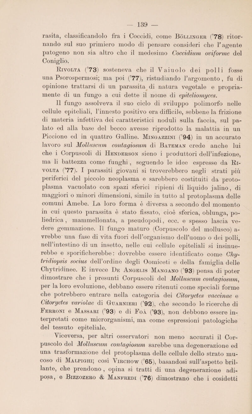 rasita, classificandolo fra i Coccidi, come Bollinoer (’78) ritor¬ nando sul suo primiero modo di pensare consideri che l'agente patogeno non sia altro che il medesimo Coccidium oviforme del Coniglio. Rivolta (’73) sosteneva che il Vaiuolo dei polli fosse una Psorospermosi; ma poi (’77), ristudiando l’argomento , fu di opinione trattarsi di un parassita di natura vegetale e propria¬ mente di un fungo a cui dette il nome di epiteliomyces. Il fungo assolveva il suo ciclo di sviluppo polimorfo nelle cellule epiteliali, l’innesto positivo era difficile, sebbene la frizione di materia infettiva dei caratteristici noduli sulla faccia, sul pa¬ lato ed alla base del becco avesse riprodotto la malattia in un Piccione ed in quattro Gfalline. Mingazzini (’94) in un accurato lavoro sul Molluscum contagiosum di Bateman crede anche lui che i Corpuscoli di Henderson sieno i produttori dell’infezione, ma li battezza come funghi , seguendo le idee espresse da Ri¬ volta (’77). I parassiti giovani si troverebbero negli strati più periferici del piccolo neoplasma e sarebbero costituiti da proto¬ plasma vacuolato con spazi sferici ripieni di liquido jalino, di maggiori o minori dimensioni, simile in tutto al protoplasma delle comuni Amebe. La loro forma è diversa a secondo del momento in cui questo parassita è stato fissato, cioè sferica, oblunga, po¬ liedrica , mammellonata, a pseudopodi, ecc. e spesso lascia ve¬ dere gemmazione. Il fungo maturo (Corpuscolo del mollusco) Vi¬ vrebbe una fase di vita fuori dell’organismo dell’uomo o dei polli, nell’intestino di un insetto, nelle cui cellule epiteliali si insinue¬ rebbe e sporificherebbe: dovrebbe essere identificato come Chy- tridiopsis socius dell’ordine degli Oomiceti e della famiglia delle Chytridinee. E invece De Angelis Mangano (’93) pensa di poter dimostrare che i presunti Corpuscoli del Molluscum contagiosum, per la loro evoluzione, debbano essere ritenuti come speciali forme che potrebbero entrare nella categoria dei Citoryctes vaccinae e Citoryctes variolae di Guarnieri (’92), che secondo le ricerche di Ferroni e Massari (’93) e di FoÀ ('93), non debbono essere in¬ terpretati come microrganismi, ma come espressioni patologiche del tessuto epiteliale. Viceversa, per altri osservatori non meno accurati il Cor¬ puscolo del Molluscum contagiosum sarebbe una degenerazione ed una trasformazione del protoplasma delle cellule dello strato mu¬ coso di Malpighi; così Virchow (’65), basandosi sull’aspetto bril¬ lante, che prendono , opina si tratti di una degenerazione adi¬ posa, e Bizzozero & Manfredi (’76) dimostrano che i cosidetti