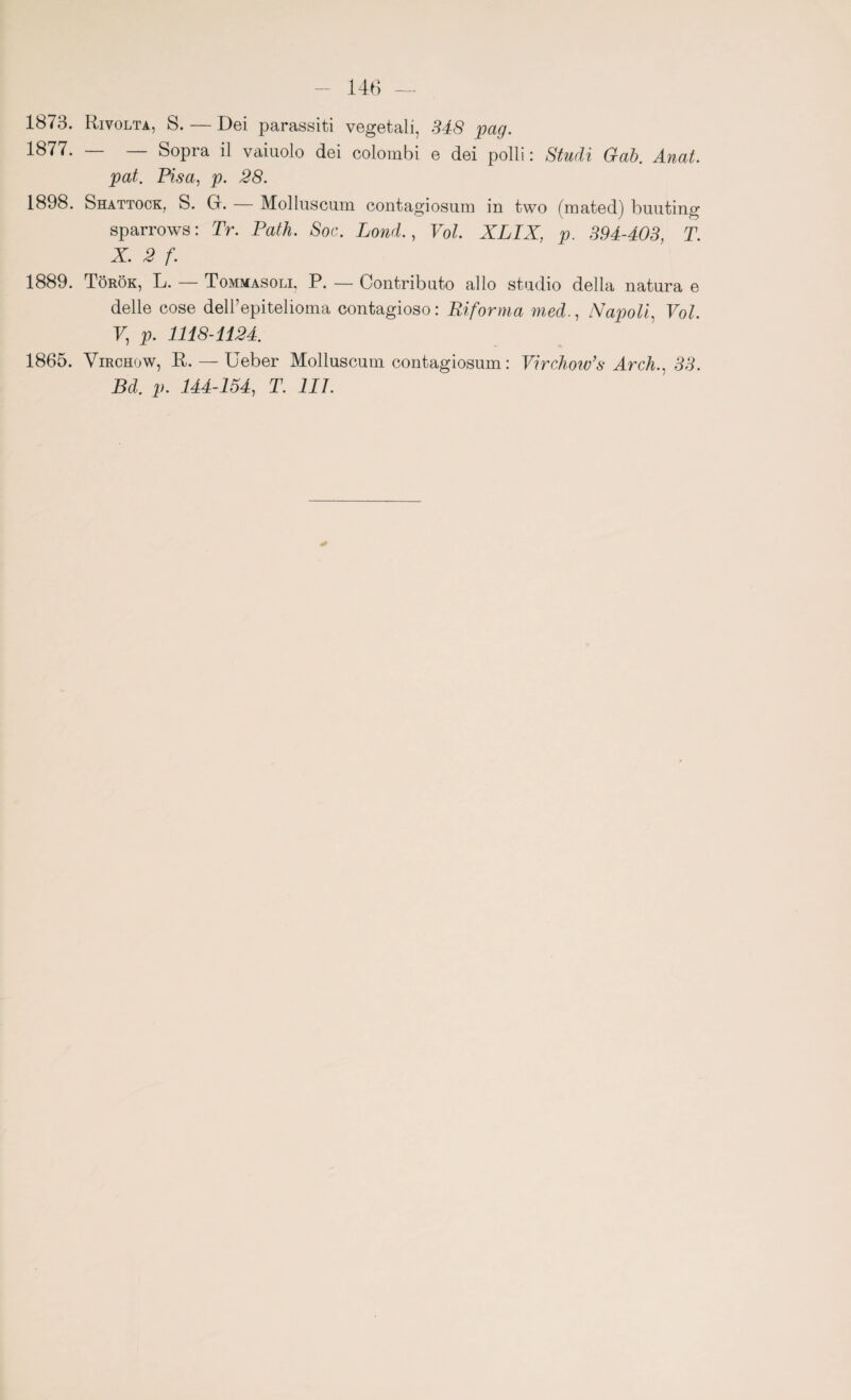 1873. Rivolta, S. — Dei parassiti vegetali, 348 pag. 1877. — — Sopra il vaiuolo dei colombi e dei polli: Studi Gab. Anat. pat. Pisa, p. 28. 1898. Shattock, S. G. — Molluscum contagiosum in two (mated) buuting sparrows : Tr. Patii. Soc. Lond., Voi. XLIX, p. 394-403, T. X. 2 f. 1889. Tòrók, L. — Tommasoli, P. — Contributo allo studio della natura e delle cose delFepitelioma contagioso: Riforma medNapoli, Voi. V, p. 1118-1124. 1865. Virchow, R. — Ueber Molluscum contagiosum : Virchow’s Arch., 33. Bd. p. 144-154, T. III.