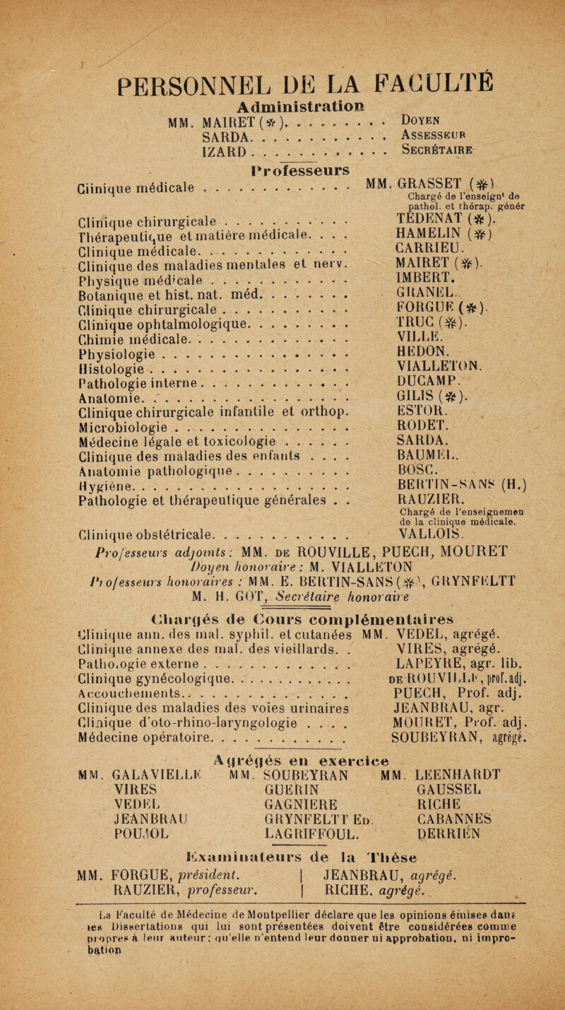 PERSONNEL DE LA FACULTÉ Administration MM. MA1RET (* ). Doyen SARDA. '..Assesseur IZARD. Secrétaire l> |» ofcsscurs Clinique médicale . MM. GRASSE1T (&) n Chargé de 1 enseign* de pathol. et thérap. génér Clinique chirurgicale.• • • TEDENAT (&). Thérapeutique et matière médicale. . . . HAMEL1N (#) Clinique médicale... CARRIEU. Clinique des maladies mentales et nerv. MAIRET (#). Physique médicale. IMBERT. Botanique et hist. nat. méd. GRANLL. Clinique chirurgicale. FO RG IJE (&). Clinique ophtalmologique. TRUC ($0- Chimie médicale. VILLE. Physiologie. HE DON. Histologie. VIALLETON. Pathologie interne. DUCAMP. Anatomie. ... GIL1S (&). Clinique chirurgicale infantile et orthop. ESTOR. Microbiologie.. RODET. Médecine légale et toxicologie ...... SARDA. Clinique des maladies des enfants .... BAUMEL. Anatomie pathologique ... BOSC. Hygiène. BERTIN-SANS (H.) Pathologie et thérapeutique générales . . RAUZIER. Chargé de l’enseignemen de la clinique médicale. Clinique obstétricale. .. VALLOIS. Professeurs adjoints: MM. de ROUVILLE, PUECH, MOURET Doyen 'honoraire: M. VIALLETON Professeurs honoraires : MM. E. BERTIN-SANS (#\ GRYNFELTT M. H. GOT, Secrétaire honoraire Chargés de Cours complémentaires Clinique ann. des mal. syphil. etcutanées MM. VEDEL, agrégé. Clinique annexe des mal. des vieillards. . VIRES, agrégé. Patho.ogie externe.. . LAPEYRE, agr. lib. Clinique gynécologique. . . .. de ROUVILLE, prof.adj. Accouchements. PUECH, Prof. adj. Clinique des maladies des voies urinaires JEANBRAU, agr. Clinique d’oto-rhino-laryngologie .... MOURET, Prof. adj. Médecine opératoire. SOUBEYRAN, agrégé. Agrégés en exercice MM. GALA VIELLE MM. SOUBEYRAN MM. LEENHARDT VIRES GUERIN GAUSSER VEDEL GAGNIERE RICHE JEANBRAU GRYNFELTTEn. CABANNES POUJOL LAGRIFFOUL. DERRIÉN examinateurs de la Thèse MM. FORGUE, président. | JEANBRAU, agrégé. RAUZIER, professeur. | RICHE, agrégé. La Faculté de Médecine de Montpellier déclare que les opinions émises dans les Dissertations qui lui sont présentées doivent être considérées comme propres à leur auteur: quelle n’entend leur donner ni approbation, ni impro¬ bation