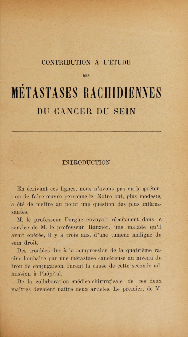 CONTRIBUTION A L’ÉTUDE DES F DU CANCER DU SEIN ) INTRODUCTION En écrivant ces lignes, nous n’avons pas eu la préten¬ tion de faire œuvre personnelle. Notre but, plus modeste, a été de mettre au point une question des plus intéres¬ santes. M. le professeur Forgue envoyait récemment dans le service de M. le professeur Rauzier, une malade qu’il avait opérée, il y a trois ans, d’une tumeur maligne du sein droit. » Des troubles dus à la compression de la quatrième ra¬ cine lombaire par une métastase cancéreuse au niveau du trou de conjugaison, furent la cause de cette seconde ad¬ mission à l’hôpital. De la collaboration médico-chirurgicale de ces deux maîtres devaient naître deux articles. Le premier, de M.