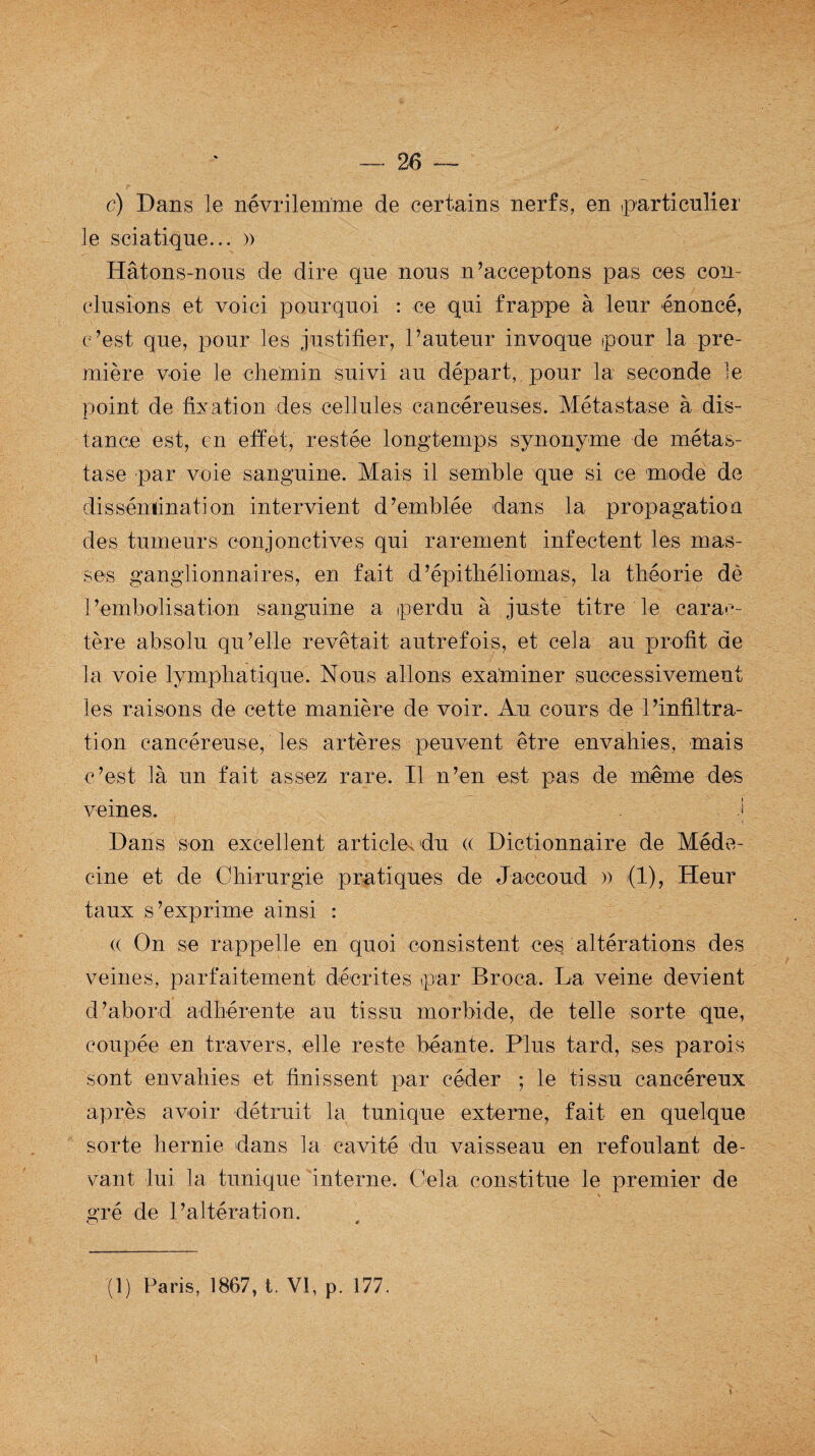 c) Dans le névrilemme de certains nerfs, en particulier le sciatique... » Hâtons-nous de dire que nous n’acceptons pas ces con¬ clusions et voici pourquoi : ce qui frappe à leur énoncé, c’est que, pour les justifier, l’auteur invoque pour la pre¬ mière voie le chemin suivi au départ,, pour la seconde le point de fixation des cellules cancéreuses. Métastase à dis¬ tance est, en effet, restée longtemps synonyme de métas¬ tase par voie sanguine. Mais il semble que si ce mode de dissémination intervient d’emblée dans la propagation des tumeurs conjonctives qui rarement infectent les mas¬ ses ganglionnaires, en fait d’épithéliomas, la théorie de l’embolisation sanguine a perdu à juste titre le carac¬ tère absolu qu’elle revêtait autrefois, et cela au profit de la voie lymphatique. Nous allons examiner successivement les raisons de cette manière de voir. Au cours de l’infiltra¬ tion cancéreuse, les artères peuvent être envahies, mais c’est là un fait assez rare. Il n’en est pas de même des veines. i J Dans son excellent article*du <( Dictionnaire de Méde¬ cine et de Chirurgie pratiques de Jaccoud » (1), Heur taux s’exprime ainsi : « On se rappelle en quoi consistent ces altérations des veines, parfaitement décrites par Broca. La veine devient d’abord adhérente au tissu morbide, de telle sorte que, coupée en travers, elle reste béante. Plus tard, ses parois sont envahies et finissent par céder ; le tissu cancéreux après avoir détruit la tunique externe, fait en quelque sorte hernie dans la cavité du vaisseau en refoulant de¬ vant lui la tunique interne. Cela constitue le premier de gré de l’altération. O * (1) Paris, 1867, t. VI, p. 177.