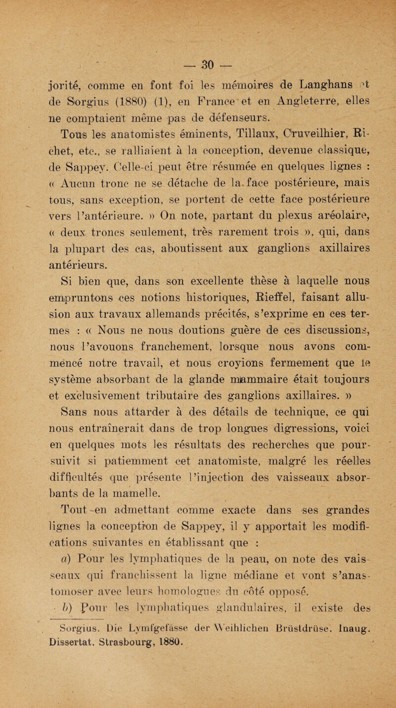 jorité, comme en font foi les mémoires de Langhans ot de Sorgius (1880) (1), en France et en Angleterre, elles ne comptaient même pas de défenseurs. Tous les anatomistes éminents, Tillaux, Cruveilhier, Ri¬ chet, etc., se ralliaient à la conception, devenue classique, de Sappey. Celle-ci peut être résumée en quelques lignes : (( Aucun tronc ne se détache de la face postérieure, mais tous, sans exception, se portent de cette face postérieure vers l’antérieure. » On note, partant du plexus aréolaire, (( deux troncs seulement, très rarement trois », qui, dans la plupart des cas, aboutissent aux ganglions axillaires antérieurs. Si bien que, dans son excellente thèse à laquelle nous empruntons ces notions historiques, Rieffel, faisant allu¬ sion aux travaux allemands précités, s’exprime en ces ter¬ mes : « Nous ne nous doutions guère de ces discussions, nous l’avouons franchement, lorsque nous avons com¬ mencé notre travail, et nous croyions fermement que le système absorbant de la glande mammaire était toujours et exclusivement tributaire des ganglions axillaires. » Sans nous attarder à des détails de technique, ce qui nous entraînerait dans de trop longues digressions, voici en quelques mots les résultats des recherches que pour¬ suivit si patiemment cet anatomiste, malgré les réelles difficultés que présente l’injection des vaisseaux absor¬ bants de la mamelle. Tout en admettant comme exacte dans ses grandes lignes la conception de Sappey, il y apportait les modifi¬ cations suivantes en établissant que : a) Pour les lymphatiques de la peau, on note des vais seaux qui franchissent la ligne médiane et vont s’anas¬ tomoser avec leurs homologues du coté opposé. • b) four les lymphatiques glandulaires, il existe des Sorgius. Die Lymfgefâsse der Weihlichen Brüstdrüse, Inaug. Dissertât. Strasbourg, 1880.