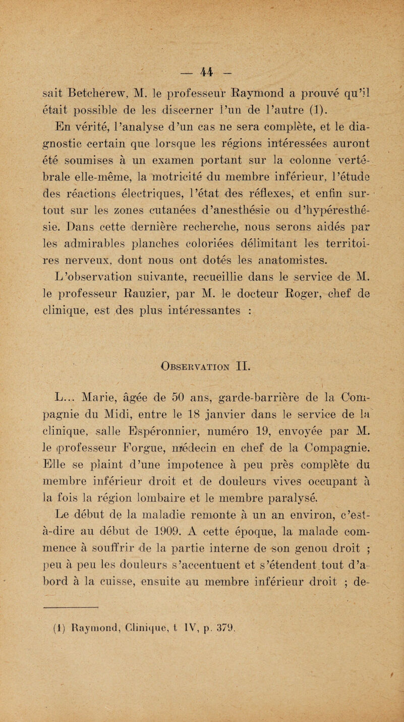 sait Betcherew, M. le professeur Raymond a prouvé qu’il était possible de les discerner l’un de l’autre (1). En vérité, l’analyse d’un cas ne sera complète, et le dia¬ gnostic certain que lorsque les régions intéressées auront été soumises à un examen portant sur la colonne verté¬ brale elle-même, la motricité du membre inférieur, l’étude des réactions électriques, l’état des réflexes, et enfin sur¬ tout sur les zones cutanées d’anesthésie ou d’hypéresthé- sie. Dans cette dernière recherche, nous serons aidés par les admirables planches coloriées délimitant les territoi¬ res nerveux, dont nous ont dotés les anatomistes. L’observation suivante, recueillie dans le service de M. le professeur Rauzier, par M. le docteur Roger, chef de clinique, est des plus intéressantes : Observation II. L... Marie, âgée de 50 ans, garde-barrière de la Com¬ pagnie du Midi, entre le 18 janvier dans le service de la clinique, salle Bspéronnier, numéro 19, envoyée par M. le professeur Forgue, médecin en chef de la Compagnie. Elle se plaint d’une impotence à peu près complète du membre inférieur droit et de douleurs vives occupant à la fois la région lombaire et le membre paralysé. Le début de la maladie remonte à un an environ, c’est- à-dire au début de 1909. A cette époque, la malade com¬ mence à souffrir de la partie interne de son genou droit ; peu à peu les douleurs s’accentuent et s’étendent.tout d’a¬ bord à la cuisse, ensuite au membre inférieur droit ; dé¬ fi) Raymond, Clinique, t IV, p. 379.