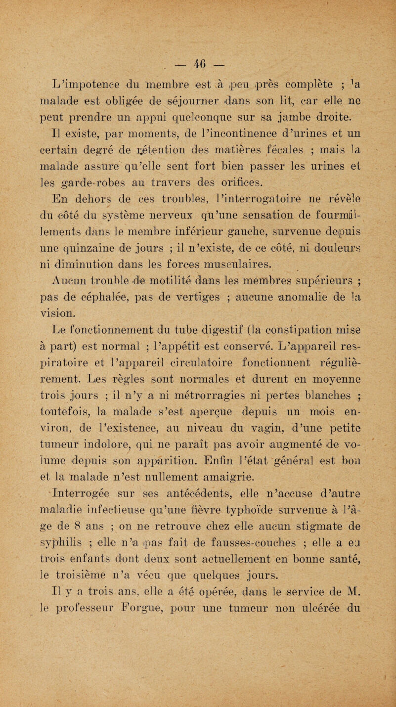 L’impotence du membre est à ,peu près complète ; Atà malade est obligée de séjourner dans son lit, car elle ne peut prendre un appui quelconque sur sa jambe droite. Il existe, par moments, de l’incontinence d’urines et un certain degré de rétention des matières fécales ; mais la malade assure qu’elle sent fort bien passer les urines et les garde-robes au travers des orifices. En dehors de ces troubles, l’interrogatoire ne révèle du côté du système nerveux qu’une sensation de fourmil¬ lements dans le membre inférieur gauche, survenue depuis une quinzaine de jours ; il n’existe, de ce côté, ni douleurs ni diminution dans les forces musculaires. Aucun trouble de motilité dans les membres supérieurs ; pas de céphalée, pas de vertiges ; aucune anomalie de la vision. Le fonctionnement du tube digestif (la constipation mise à part) est normal ; l’appétit est conservé. L’appareil res¬ piratoire et l’appareil circulatoire fonctionnent réguliè¬ rement. Les règles sont normales et durent en moyenne trois jours ; il n’y a ni métrorragies ni pertes blanches ; toutefois, la malade s’est aperçue depuis un mois en¬ viron, de l’existence, au niveau du vagin, d’une petite tumeur indolore, qui ne paraît pas avoir augmenté de vo¬ lume depuis son apparition. Enfin l’état général est bon et la 'malade n’est nullement amaigrie. Interrogée sur ses antécédents, elle n’accuse d’autre maladie infectieuse qu’une fièvre typhoïde survenue à l'â¬ ge de 8 ans ; on ne retrouve chez elle aucun stigmate de syphilis ; elle n’a pas fait de fausses-couches ; elle a ea trois enfants dont deux sont actuellement en bonne santé, le troisième n’a vécu que quelques jours. Il y a trois ans, elle a été opérée, dans le service de M. le professeur Forgue, pour une tumeur non ulcérée du