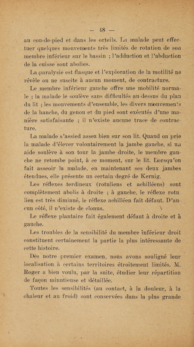 an cou-de-pied et dans les orteils. La malade peut effec¬ tuer quelques mouvements très limités de rotation de son membre inférieur sur le bassin ; 1’adduction et l’abduction de la cuisse sont abolies. La paralysie est flasque et l’exploration de la motilité ne révèle ou ne suscite à aucun moment, de contracture. Le membre inférieur gauche offre une mobilité norma¬ le ; la malade le soulève sans difficultés au-dessus du plan du lit ; les mouvements d’ensemble, les divers mouvements de la hanche, du genou et du pied sont exécutés d’une ma¬ nière satisfaisante ; il n’existe aucune trace de contrac¬ ture. La malade s’assied assez bien sur son lit. Quand on prie la malade d’élever volontairement la jambe gauche, si uu aide soulève à son tour la jambe droite, le tnernbre gau¬ che ne retombe point, à ce moment, sur le lit. Lorsqu’on fait asseoir la malade, en maintenant ses deux jambes étendues, elle présente un certain degré de Kernig. Les réflexes terdineux (rotuliens et aehilléens) sont complètement abolis à droite ; à gauche, le réflexe rotu lien est très diminué, le réflexe achilléen fait défaut. D’au¬ cun côté, il n’existe de clonus. Le réflexe plantaire fait également défaut à droite et à gauche. Les troubles de la sensibilité du membre inférieur droit constituent certainement la partie la plus intéressante de cette histoire. Dès notre premier examen, nous avons souligné leur localisation à certains territoires étroitement limités. M. Roger a bien voulu, par la suite, étudier leur répartition de façon minutieuse et détaillée. Toutes les sensibilités (au contact, à la douleur, à la chaleur et au froid) sont conservées dans la plus grande