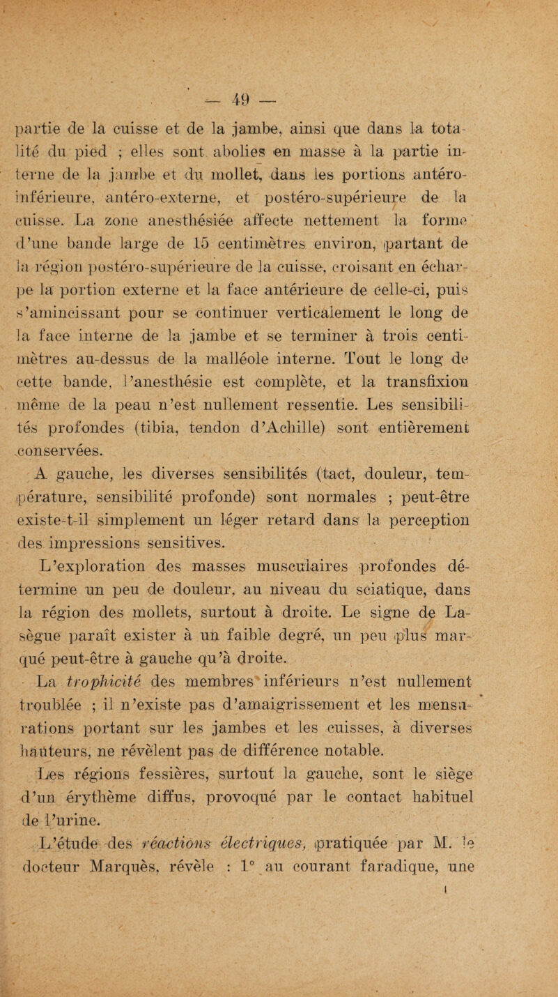 partie de la cuisse et de la jambe, ainsi que dans la tota¬ lité du pied ; elles sont abolies en masse à la partie in- terne de la jambe et du mollet, dans les portions antéro- inférieure, antéro-externe, et postéro-supérieure de ta (misse. La zone anesthésiée affecte nettement la forme d’une bande large de 15 centimètres environ, (partant de la région postéro-supérieure de la cuisse, croisant en échar¬ pe la portion externe et la face antérieure de celle-ci, puis s’amincissant pour se continuer verticalement le long de la face interne de la jambe et se terminer à trois centi¬ mètres au-dessus de la malléole interne. Tout le long de cette bande, l’anesthésie est complète, et la transfixion même de la peau n’est nullement ressentie. Les sensibili¬ tés profondes (tibia, tendon d’Achille) sont entièrement .conservées. A gauche, les diverses sensibilités (tact, douleur, tem¬ pérature, sensibilité profonde) sont normales ; peut-être existe-t-il simplement un léger retard dans la perception des impressions sensitives. L’exploration des masses musculaires profondes dé¬ termine un peu de douleur, au niveau du sciatique, dans la région des mollets, surtout à droite. Le signe de La¬ sègue paraît exister à un faible degré, un peu plus mar¬ qué peut-être à gauche qu’à droite. La trophicité des membres inférieurs n’est nullement troublée ; il n’existe pas d’amaigrissement et les mensu¬ rations portant sur les jambes et les cuisses, à diverses hauteurs, ne révèlent pas de différence notable. Les régions fessières, surtout la gauche, sont le siège d’un érythème diffus, provoqué par le contact habituel de l’urine. L’étude des réactions électriques, pratiquée par M. le docteur Marquès, révèle : 1° au courant faradique, une i