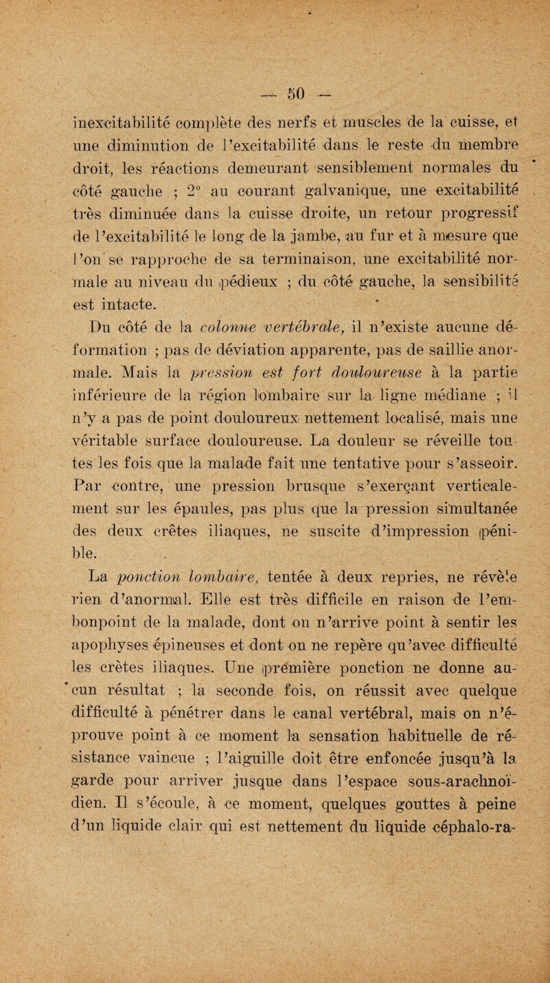 inexcitabilité complète des nerfs et muscles de la cuisse, et une diminution de l’excitabilité dans le reste du membre droit, les réactions demeurant sensiblement normales du côté gauche ; 2° au courant galvanique, une excitabilité très diminuée dans la cuisse droite, un retour progressif de Pexcitabilité le long de la jambe, au fur et à mesure que Pon'se rapproche de sa terminaison, une excitabilité nor¬ male au niveau du pédieux ; du côté gauche, la sensibilité est intacte. Du côté de la colonne vertébrale, il n’existe aucune dé¬ formation ; pas de déviation apparente, pas de saillie anor¬ male. Mais la pression est fort douloureuse à la partie inférieure de la région lombaire sur la ligne médiane ; H n’y a pas de point douloureux nettement localisé, mais une véritable surface douloureuse. La douleur se réveille tou¬ tes les fois que la malade fait une tentative pour s’asseoir. Par contre, une pression brusque s’exerçant verticale¬ ment sur les épaules, pas plus que la pression simultanée des deux crêtes iliaques, ne suscite d’impression péni¬ ble. La ponction lombaire, tentée à deux repries, ne révèle rien d’anormal. Elle est très difficile en raison de P em¬ bonpoint de la malade, dont on n’arrive point à sentir les apophyses épineuses et dont on ne repère qu’avec difficulté les crêtes iliaques. Une première ponction ne donne au- *cun résultat ; la seconde fois, on réussit avec quelque difficulté à pénétrer dans le canal vertébral, mais on n’é¬ prouve point à ce moment la sensation habituelle de ré¬ sistance vaincue ; P aiguille doit être enfoncée jusqu’à la garde pour arriver jusque dans l’espace sous-arachnoï¬ dien. Il s’écoule, à ce moment, quelques gouttes à peine d’un liquide clair qui est nettement du liquide céphalo-ra-