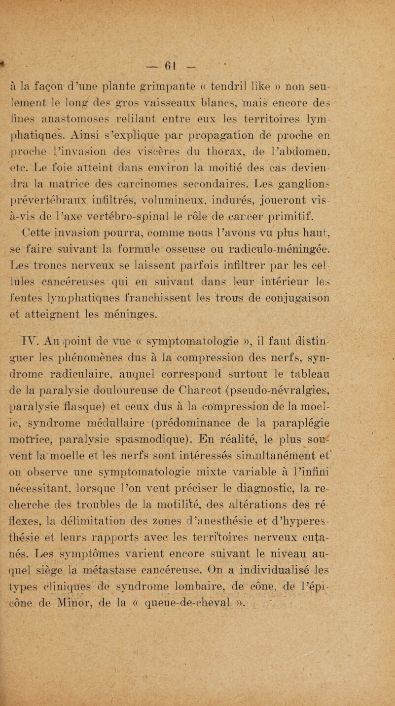 à la façon d’une plante grimpante « tendril like » non seu¬ lement le long des gros vaisseaux blancs, ‘mais encore des fines anastomoses refilant entre eux les territoires lym¬ phatiques. Ainsi s’explique par propagation de proche en proche l’invasion des viscères du thorax, de l’abdomen, etc. Le foie atteint dans environ la moitié des cas devien¬ dra la matrice des carcinomes secondaires. Les ganglions prévertébraux infiltrés, volumineux, indurés, joueront vis- à-vis de l’axe vertébro-spinal le rôle de cancer primitif. Cette invasion pourra, comme nous l’avons vu plus haut, se faire suivant la formule osseuse ou radiculo-méningée. Les troncs nerveux se laissent parfois infiltrer par les cel¬ lules cancéreuses qui en suivant dans leur intérieur les fentes lymphatiques franchissent les trous de conjugaison et atteignent les méninges. IV. Au point de vue « symptomatologie », il faut distin¬ guer les phénomènes dus à la compression des nerfs, syn¬ drome radiculaire, auquel correspond surtout le tableau de la paralysie douloureuse de Charcot (pseudo-névralgies, paralysie flasque) et ceux dus à la compression de la moel¬ le, syndrome médullaire (prédominance de la paraplégie motrice, paralysie spasmodique). En réalité, le plus sou¬ vent la moelle et les nerfs sont intéressés simultanément et on observe une symptomatologie mixte variable à l’infini nécessitant, lorsque l’on veut préciser le diagnostic, la re¬ cherche des troubles de la motili'té, des altérations des ré¬ flexes, la délimitation des zones d’anesthésie et d’hyperes¬ thésie et leurs rapports avec les territoires nerveux cuta¬ nés. Les symptômes varient encore suivant le niveau au¬ quel siège la métastase cancéreuse. On a individualisé les types cliniques de syndrome lombaire, de cône, de l’épi- cône de Min or, de la « queue-de-cheval ».