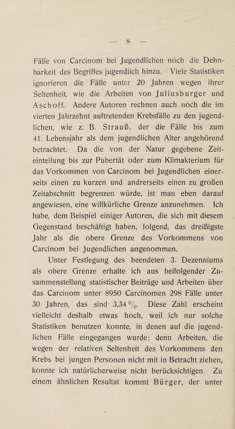 Fälle von Carcinom bei Jugendlichen noch die Dehn¬ barkeit des Begriffes jugendlich hinzu. Viele Statistiken ignorieren die Fälle unter 20 Jahren wegen ihrer Seltenheit, wie die Arbeiten von Juliusburger und Asch off. Andere Autoren rechnen auch noch die im vierten Jahrzehnt auftretenden Krebsfälle zu den jugend¬ lichen, wie z. B. Strauß, der die Fälle bis zum 41. Lebensjahr als dem jugendlichen Alter angehörend betrachtet. Da die von der Natur gegebene Zeit¬ einteilung bis zur Pubertät oder zum Klimakterium für das Vorkommen von Carcinom bei Jugendlichen einer¬ seits einen zu kurzen und andrerseits einen zu großen Zeitabschnitt begrenzen würde, ist man eben darauf angewiesen, eine willkürliche Grenze anzunehmen. Ich habe, dem Beispiel einiger Autoren, die sich mit diesem Gegenstand beschäftigt haben, folgend, das dreißigste Jahr als die obere Grenze des Vorkommens von Carcinom bei Jugendlichen angenommen. Unter Festlegung des beendeten 3. Dezenniums als obere Grenze erhalte ich aus beifolgender Zu¬ sammenstellung statistischer Beiträge und Arbeiten über das Carcinom unter 8950 Carcinomen 298 Fälle unter 30 Jahren, das sind* 3,34 %. Diese Zahl erscheint vielleicht deshalb etwas hoch, weil ich nur solche Statistiken benutzen konnte, in denen auf die jugend¬ lichen Fälle eingegangen wurde; denn Arbeiten, die wegen der relativen Seltenheit des Vorkommens den Krebs bei jungen Personen nicht mit in Betracht ziehen, konnte ich natürlicherweise nicht berücksichtigen. Zu einem ähnlichen Resultat kommt Bürger, der unter