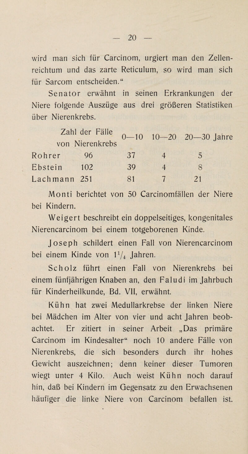 wird man sich für Carcinom, urgiert man den Zellen¬ reichtum und das zarte Reticulum, so wird man sich für Sarcom entscheiden.“ Senator erwähnt in seinen Erkrankungen der Niere folgende Auszüge aus drei größeren Statistiken über Nierenkrebs. Zahl der Fälle von Nierenkrebs 0—10 10—20 20—30 Jahre Rohrer 96 37 4 5 Ebstein 102 39 4 8 Lachmann 251 81 7 21 Monti berichtet von 50 Carcinomfällen der Niere bei Kindern. Weigert beschreibt ein doppelseitiges, kongenitales Nierencarcinom bei einem totgeborenen Kinde. Joseph schildert einen Fall von Nierencarcinom bei einem Kinde von l1^ Jahren. Scholz führt einen Fall von Nierenkrebs bei einem fünfjährigen Knaben an, den Faludi im Jahrbuch für Kinderheilkunde, Bd. VII, erwähnt. Kühn hat zwei Medullarkrebse der linken Niere bei Mädchen im Alter von vier und acht Jahren beob¬ achtet. Er zitiert in seiner Arbeit „Das primäre Carcinom im Kindesalter“ noch 10 andere Fälle von Nierenkrebs, die sich besonders durch ihr hohes Gewicht auszeichnen; denn keiner dieser Tumoren wiegt unter 4 Kilo. Auch weist Kühn noch darauf hin, daß bei Kindern im Gegensatz zu den Erwachsenen häufiger die linke Niere von Carcinom befallen ist.