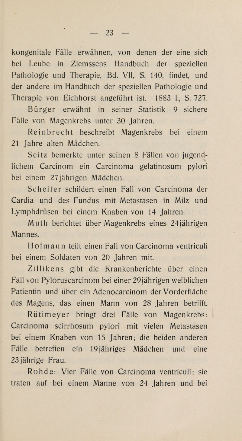 kongenitale Fälle erwähnen, von denen der eine sich bei Leube in Ziemssens Handbuch der speziellen Pathologie und Therapie, Bd. VII, S. 140, findet, und der andere im Handbuch der speziellen Pathologie und Therapie von Eichhorst angeführt ist. 1883 I., S. 727. Bürger erwähnt in seiner Statistik 9 sichere Fälle von Magenkrebs unter 30 Jahren. Reinbrecht beschreibt Magenkrebs bei einem 21 Jahre alten Mädchen. Seitz bemerkte unter seinen 8 Fällen von jugend¬ lichem Carcinom ein Carcinoma gelatinosum pylori bei einem 27 jährigen Mädchen. Scheffer schildert einen Fall von Carcinoma der Cardia und des Fundus mit Metastasen in Milz und Lymphdrüsen bei einem Knaben von 14 Jahren. Muth berichtet über Magenkrebs eines 24jährigen Mannes. Hof mann teilt einen Fall von Carcinoma ventriculi bei einem Soldaten von 20 Jahren mit. Zillikens gibt die Krankenberichte über einen Fall von Pyloruscarcinom bei einer 29jährigen weiblichen Patientin und über ein Adenocarcinom der Vorderfläche des Magens, das einen Mann von 28 Jahren betrifft. Rütimeyer bringt drei Fälle von Magenkrebs: Carcinoma scirrhosum pylori mit vielen Metastasen bei einem Knaben von 15 Jahren; die beiden anderen Fälle betreffen ein 19jähriges Mädchen und eine 23jährige Frau. Roh de: Vier Fälle von Carcinoma ventriculi; sie traten auf bei einem Manne von 24 Jahren und bei