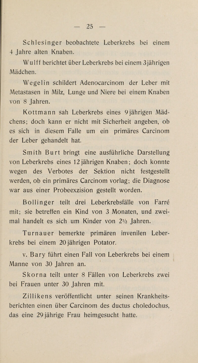 Schlesinger beobachtete Leberkrebs bei einem 4 Jahre alten Knaben. Wulff berichtet über Leberkrebs bei einem 3jährigen Mädchen. Wegelin schildert Adenocarcinom der Leber mit Metastasen in Milz, Lunge und Niere bei einem Knaben von 8 Jahren. Kottmann sah Leberkrebs eines 9jährigen Mäd¬ chens; doch kann er nicht mit Sicherheit angeben, ob es sich in diesem Falle um ein primäres Carcinom der Leber gehandelt hat. Smith Burt bringt eine ausführliche Darstellung von Leberkrebs eines 12jährigen Knaben; doch konnte wegen des Verbotes der Sektion nicht festgestellt werden, ob ein primäres Carcinom vorlag; die Diagnose war aus einer Probeexzision gestellt worden. Bollinger teilt drei Leberkrebsfälle von Farre mit; sie betreffen ein Kind von 3 Monaten, und zwei¬ mal handelt es sich um Kinder von 2xk Jahren. Turnauer bemerkte primären invenilen Leber¬ krebs bei einem 20 jährigen Potator. v. Bary führt einen Fall von Leberkrebs bei einem Manne von 30 Jahren an. Skorna teilt unter 8 Fällen von Leberkrebs zwei bei Frauen unter 30 Jahren mit. Zillikens veröffentlicht unter seinen Krankheits¬ berichten einen über Carcinom des ductus choledochus, das eine 29 jährige Frau heimgesucht hatte.