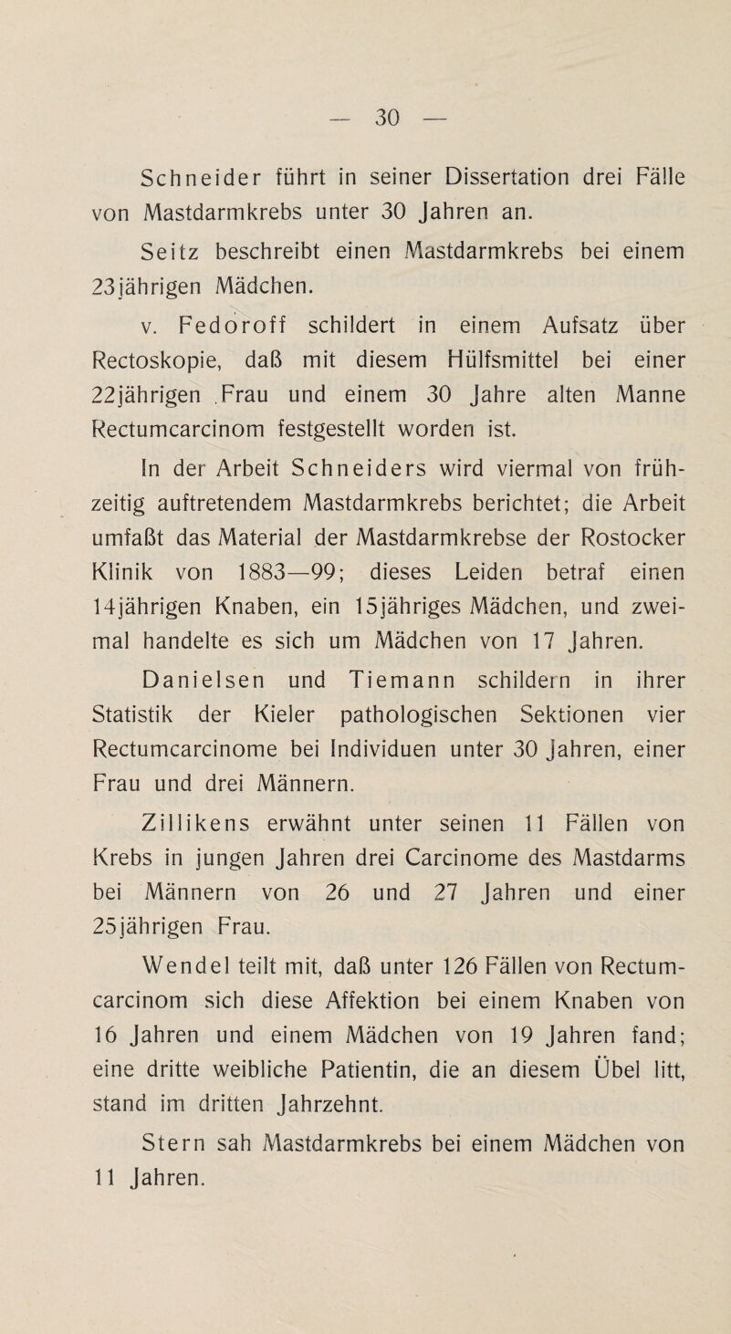 Schneider führt in seiner Dissertation drei Fälle von Mastdarmkrebs unter 30 Jahren an. Seitz beschreibt einen Mastdarmkrebs bei einem 23jährigen Mädchen. v. Fedoroff schildert in einem Aufsatz über Rectoskopie, daß mit diesem Hülfsmittel bei einer 22jährigen Frau und einem 30 Jahre alten Manne Rectumcarcinom festgestellt worden ist. ln der Arbeit Schneiders wird viermal von früh¬ zeitig auftretendem Mastdarmkrebs berichtet; die Arbeit umfaßt das Material der Mastdarmkrebse der Rostocker Klinik von 1883—99; dieses Leiden betraf einen 14jährigen Knaben, ein 15jähriges Mädchen, und zwei¬ mal handelte es sich um Mädchen von 17 Jahren. Danielsen und Tiemann schildern in ihrer Statistik der Kieler pathologischen Sektionen vier Rectumcarcinome bei Individuen unter 30 Jahren, einer Frau und drei Männern. Ziilikens erwähnt unter seinen 11 Fällen von Krebs in jungen Jahren drei Carcinome des Mastdarms bei Männern von 26 und 27 Jahren und einer 25jährigen Frau. Wendel teilt mit, daß unter 126 Fällen von Rectum¬ carcinom sich diese Affektion bei einem Knaben von 16 Jahren und einem Mädchen von 19 Jahren fand; eine dritte weibliche Patientin, die an diesem Übel litt, stand im dritten Jahrzehnt. Stern sah Mastdarmkrebs bei einem Mädchen von 11 Jahren.