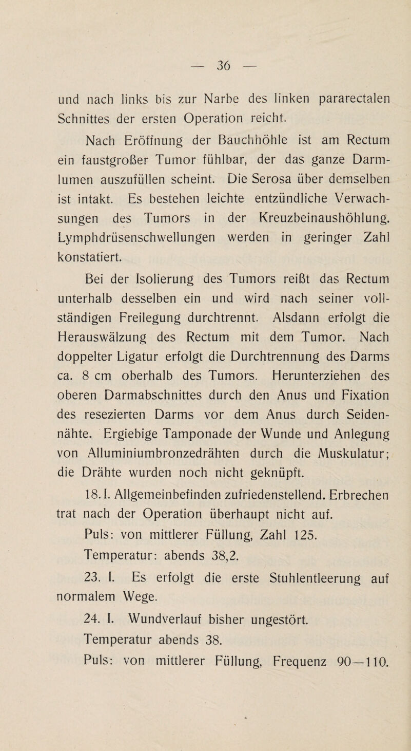 und nach links bis zur Narbe des linken pararectalen Schnittes der ersten Operation reicht. Nach Eröffnung der Bauchhöhle ist am Rectum ein faustgroßer Tumor fühlbar, der das ganze Darm- lurnen auszufüllen scheint. Die Serosa über demselben ist intakt. Es bestehen leichte entzündliche Verwach¬ sungen des Tumors in der Kreuzbeinaushöhlung. Lymphdrüsenschwellungen werden in geringer Zahl konstatiert. Bei der Isolierung des Tumors reißt das Rectum unterhalb desselben ein und wird nach seiner voll¬ ständigen Freilegung durchtrennt. Alsdann erfolgt die Herauswälzung des Rectum mit dem Tumor. Nach doppelter Ligatur erfolgt die Durchtrennung des Darms ca. 8 cm oberhalb des Tumors. Herunterziehen des oberen Darmabschnittes durch den Anus und Fixation des resezierten Darms vor dem Anus durch Seiden¬ nähte. Ergiebige Tamponade der Wunde und Anlegung von Alluminiumbronzedrähten durch die Muskulatur; die Drähte wurden noch nicht geknüpft. 18.1. Allgemeinbefinden zufriedenstellend. Erbrechen trat nach der Operation überhaupt nicht auf. Puls: von mittlerer Füllung, Zahl 125. Temperatur: abends 38,2. 23. I. Es erfolgt die erste Stuhlentleerung auf normalem Wege. 24. I. Wundverlauf bisher ungestört. Temperatur abends 38. Puls: von mittlerer Füllung, Frequenz 90—110.