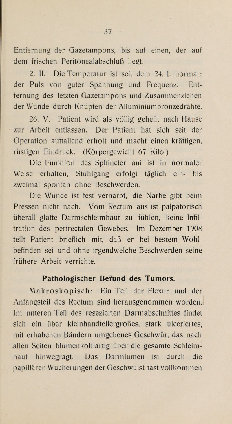 Entfernung der Gazetampons, bis auf einen, der auf dem frischen Peritonealabschluß liegt. 2. II. Die Temperatur ist seit dem 24. I. normal; der Puls von guter Spannung und Frequenz. Ent¬ fernung des letzten Gazetampons und Zusammenziehen der Wunde durch Knüpfen der Alluminiumbronzedrähte. 26. V. Patient wird als völlig geheilt nach Hause zur Arbeit entlassen. Der Patient hat sich seit der Operation auffallend erholt und macht einen kräftigen, rüstigen Eindruck. (Körpergewicht 67 Kilo.) Die Funktion des Sphincter ani ist in normaler Weise erhalten, Stuhlgang erfolgt täglich ein- bis zweimal spontan ohne Beschwerden. Die Wunde ist fest vernarbt, die Narbe gibt beim Pressen nicht nach. Vom Rectum aus ist palpatorisch überall glatte Darmschleimhaut zu fühlen, keine Infil¬ tration des perirectalen Gewebes. Im Dezember 1908 teilt Patient brieflich mit, daß er bei bestem Wohl¬ befinden sei und ohne irgendwelche Beschwerden seine frühere Arbeit verrichte. Pathologischer Befund des Tumors. Makroskopisch: Ein Teil der Flexur und der Anfangsteil des Rectum sind herausgenommen worden. Im unteren Teil des resezierten Darmabschnittes findet sich ein über kleinhandtellergroßes, stark ulceriertes, mit erhabenen Bändern umgebenes Geschwür, das nach allen Seiten blumenkohlartig über die gesamte Schleim¬ haut hinwegragt. Das Darmlumen ist durch die papillären Wucherungen der Geschwulst fast vollkommen