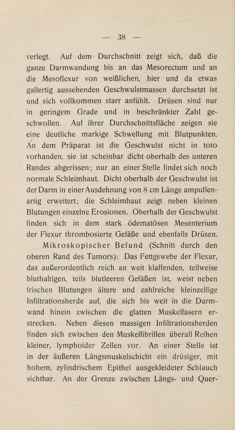 verlegt. Auf dem Durchschnitt zeigt sich, daß die ganze Darmwandung bis an das Mesorectum und an die Mesoflexur von weißlichen, hier und da etwas gallertig aussehenden Geschwulstmassen durchsetzt ist und sich vollkommen starr anfühlt. Drüsen sind nur in geringem Grade und in beschränkter Zahl ge¬ schwollen. Auf ihrer Durchschnittsfläche zeigen sie eine deutliche markige Schwellung mit Blutpunkten. An dem Präparat ist die Geschwulst nicht in toto vorhanden, sie ist scheinbar dicht oberhalb des unteren Randes abgerissen; nur an einer Stelle findet sich noch normale Schleimhaut. Dicht oberhalb der Geschwulst ist der Darm in einer Ausdehnung von 8 cm Länge ampullen¬ artig erweitert; die Schleimhaut zeigt neben kleinen Blutungen einzelne Erosionen. Oberhalb der Geschwulst finden sich in dem stark ödematösen Mesenterium der Flexur thrombosierte Gefäße und ebenfalls Drüsen. Mikroskopischer Befund (Schnitt durch den oberen Rand des Tumors): Das Fettgewebe der Flexur, das außerordentlich reich an weit klaffenden, teilweise bluthaltigen, teils blutleeren Gefäßen ist, weist neben frischen Blutungen ältere und zahlreiche kleinzellige Infiltrationsherde auf, die sich bis weit in die Darm¬ wand hinein zwischen die glatten Muskelfasern er¬ strecken. Neben diesen massigen Infiltrationsherden finden sich zwischen den Muskelfibrillen überall Reihen kleiner, lymphoider Zellen vor. An einer Stelle ist in der äußeren Längsmuskelschicht ein drüsiger, mit hohem, zylindrischem Epithel ausgekleideter Schlauch sichtbar. An der Grenze zwischen Längs- und Quer-