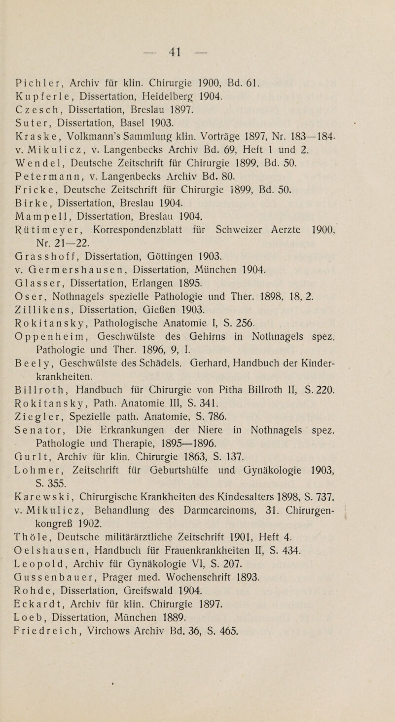 Pichler, Archiv für klin. Chirurgie 1900, Bd. 61. Kupferle, Dissertation, Heidelberg 1904. Czesch, Dissertation, Breslau 1897. Suter, Dissertation, Basel 1903. Kraske, Volkmann’s Sammlung klin. Vorträge 1897, Nr. 183—184- v. Mikulicz, v. Langenbecks Archiv Bd. 69, Heft 1 und 2. Wendel, Deutsche Zeitschrift für Chirurgie 1899, Bd. 50. Petermann, v. Langenbecks Archiv Bd. 80. Fricke, Deutsche Zeitschrift für Chirurgie 1899, Bd. 50. Birke, Dissertation, Breslau 1904. Mampell, Dissertation, Breslau 1904. Rütimeyer, Korrespondenzblatt für Schweizer Aerzte 1900, Nr. 21—22. Grasshoff, Dissertation, Göttingen 1903. v. Germershausen, Dissertation, München 1904. G lass er, Dissertation, Erlangen 1895. Os er, Nothnagels spezielle Pathologie und Ther. 1898, 18,2. Zillikens, Dissertation, Gießen 1903. Rokitansky, Pathologische Anatomie I, S. 256. Oppenheim, Geschwülste des Gehirns in Nothnagels spez. Pathologie und Ther. 1896, 9, I. B e e 1 y, Geschwülste des Schädels. Gerhard, Handbuch der Kinder¬ krankheiten. Billroth, Handbuch für Chirurgie von Pitha Billroth II, S. 220. Rokitansky, Path. Anatomie III, S. 341. Ziegler, Spezielle path. Anatomie, S. 786. Senator, Die Erkrankungen der Niere in Nothnagels spez. Pathologie und Therapie, 1895—1896. Gurlt, Archiv für klin. Chirurgie 1863, S. 137. Lohmer, Zeitschrift für Geburtshülfe und Gynäkologie 1903, S. 355. K a r e w s k i, Chirurgische Krankheiten des Kindesalters 1898, S. 737. v. Mikulicz, Behandlung des Darmcarcinoms, 31. Chirurgen¬ kongreß 1902. Th öle, Deutsche militärärztliche Zeitschrift 1901, Heft 4. Oelshausen, Handbuch für Frauenkrankheiten II, S. 434. Leopold, Archiv für Gynäkologie VI, S. 207. Gussenbauer, Prager med. Wochenschrift 1893. Rohde, Dissertation, Greifswald 1904. Eckardt, Archiv für klin. Chirurgie 1897. Loeb, Dissertation, München 1889. Friedreich, Virchows Archiv Bd. 36, S. 465.