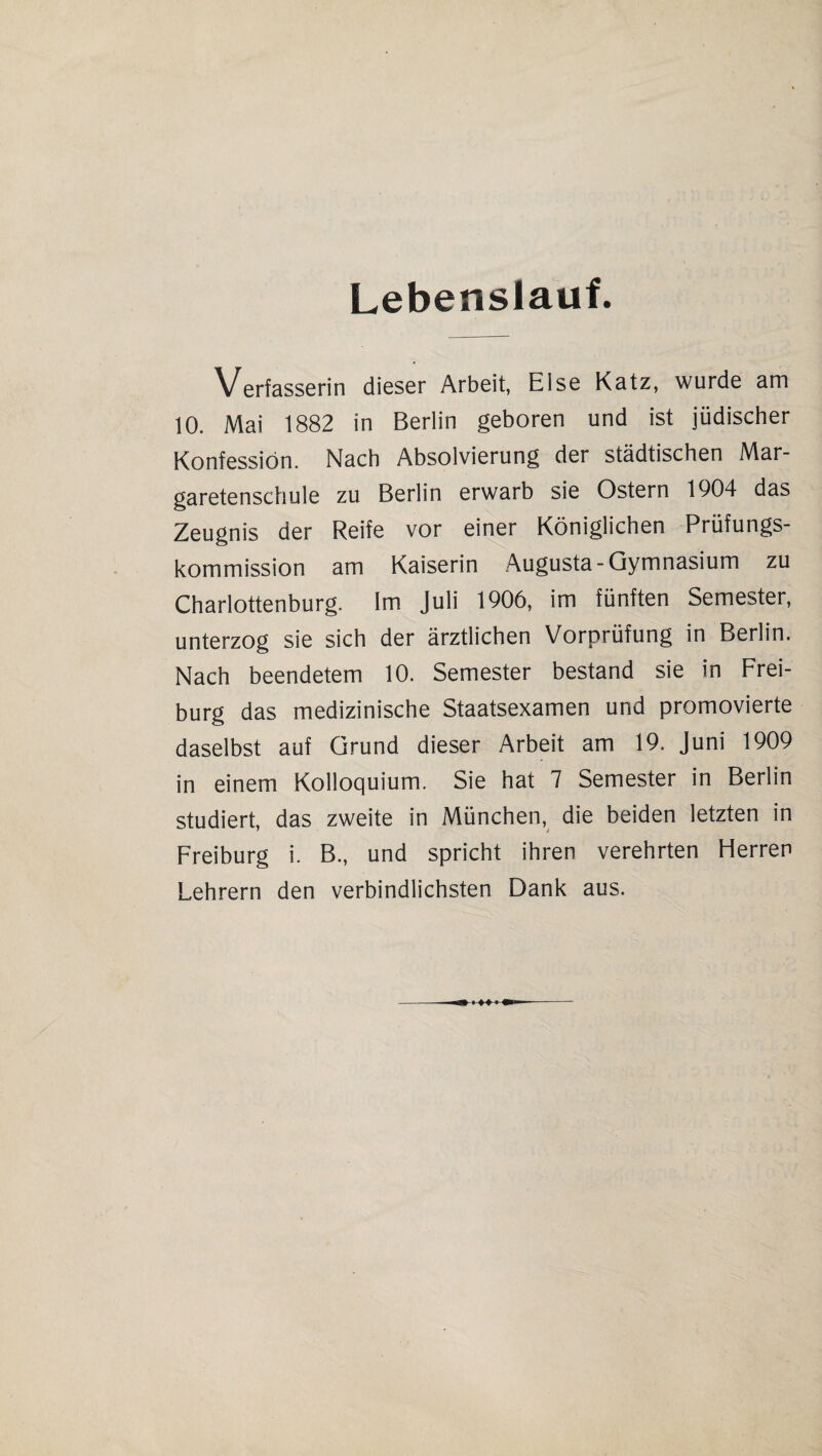 Lebenslauf. Verfasserin dieser Arbeit, Eise Katz, wurde am 10. Mai 1882 in Berlin geboren und ist jüdischer Konfession. Nach Absolvierung der städtischen Mar¬ garetenschule zu Berlin erwarb sie Ostern 1904 das Zeugnis der Reife vor einer Königlichen Prüfungs¬ kommission am Kaiserin Augusta-Gymnasium zu Charlottenburg. Im Juli 1906, im fünften Semester, unterzog sie sich der ärztlichen Vorprüfung in Berlin. Nach beendetem 10. Semester bestand sie in Frei¬ burg das medizinische Staatsexamen und promovierte daselbst auf Grund dieser Arbeit am 19. Juni 1909 in einem Kolloquium. Sie hat 7 Semester in Berlin studiert, das zweite in München, die beiden letzten in Freiburg i. B., und spricht ihren verehrten Herren Lehrern den verbindlichsten Dank aus.