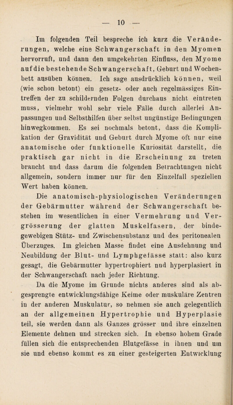 Im folgenden Teil bespreche ich kurz die Verände¬ rungen, welche eine Schwangerschafc in den Myomen hervorruft, und dann den umgekehrten Einfluss, den Myome auf die bestehende Schwangerschaft, Geburt und Wochen¬ bett ausüben können. Ich sage ausdrücklich können, weil (wie schon betont) ein gesetz- oder auch regelmässiges Ein¬ treffen der zu schildernden Folgen durchaus nicht eintreten muss, vielmehr wohl sehr viele Fälle durch allerlei An¬ passungen und Selbsthilfen über selbst ungünstige Bedingungen hinwegkommen. Es sei nochmals betont, dass die Kompli¬ kation der Gravidität und Geburt durch Myome oft nur eine anatomische oder funktionelle Kuriosität darstellt, die praktisch gar nicht in die Erscheinung zu treten braucht und dass darum die folgenden Betrachtungen nicht allgemein, sondern immer nur für den Einzelfall speziellen Wert haben können. Die anatomisch-physiologischen Veränderungen der Gebärmutter während der Schwangerschaft be¬ stehen im wesentlichen in einer Vermehrung und Ver- grösserung der glatten Muskelfasern, der binde¬ gewebigen Stütz- und Zwischensubstanz und des peritonealen % Überzuges. Im gleichen Masse findet eine Ausdehnung und Neubildung der Blut- und Lymphgefässe statt: also kurz gesagt, die Gebärmutter hypertrophiert und hyperplasiert in der Schwangerschaft nach jeder Richtung. Da die Myome im Grunde nichts anderes sind als ab¬ gesprengte entwicklungsfähige Keime oder muskuläre Zentren in der anderen Muskulatur, so nehmen sie auch gelegentlich an der allgemeinen Hypertrophie und Hyperplasie teil, sie werden dann als Ganzes grösser und ihre einzelnen Elemente dehnen und strecken sich. In ebenso hohem Grade füllen sich die entsprechenden Blutgefässe in ihnen und um sie und ebenso kommt es zu einer gesteigerten Entwicklung